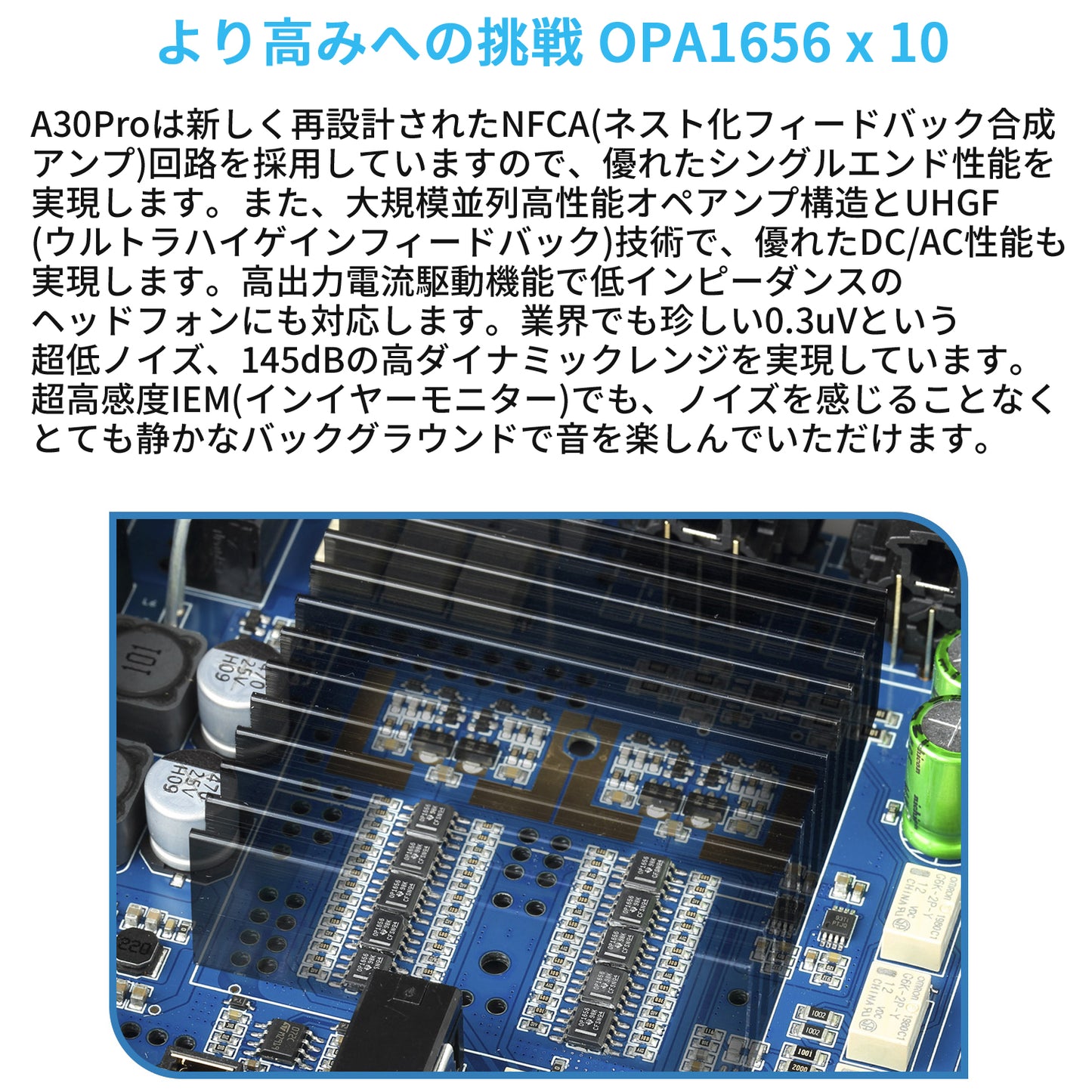 より高みへの挑戦 OPA1656 x 10 A30Proは新しく再設計されたNFCA(ネスト化フィードバック合成アンプ)回路を採用していますので、優れたシングルエンド性能を実現します。 また、大規模並列高性能オペアンプ構造とUHGF(ウルトラハイゲインフィードバック)技術で、優れたDC/AC性能も実現します。高出力電流駆動機能で低インピーダンスのヘッドフォンにも対応します。 業界でも珍しい0.3uVという超低ノイズ、145dBの高ダイナミックレンジを実現しています。超高感度IEM(インイヤーモニター)でも、ノイズを感じることなくとても静かなバックグラウンドで音を楽しんでいただけます。