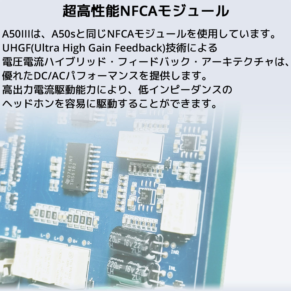 超高性能NFCAモジュール
A50IIIは、A50sと同じNFCAモジュールを使用しています。
UHGF(Ultra High Gain Feedback)技術による電圧電流ハイブリッド・フィードバック・アーキテクチャは、優れたDC/ACパフォーマンスを提供します。
高出力電流駆動能力により、低インピーダンスのヘッドホンを容易に駆動することができます。