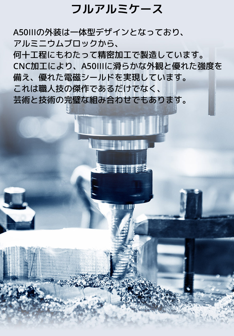 フルアルミケース
A50IIIの外装は一体型デザインとなっており、アルミニウムブロックから、何十工程にもわたって精密加工で製造しています。
CNC加工により、A50IIIに滑らかな外観と優れた強度を備え、優れた電磁シールドを実現しています。
これは職人技の傑作であるだけでなく、芸術と技術の完璧な組み合わせでもあります。