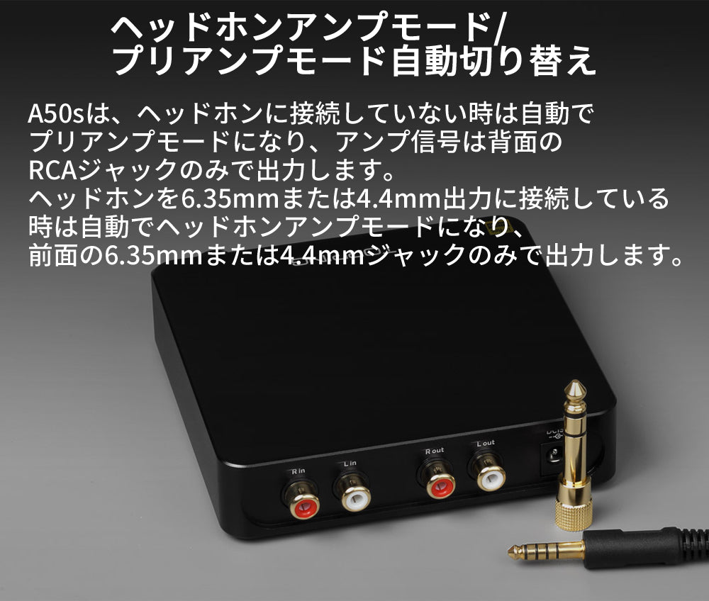 ヘッドホンアンプモード/プリアンプモード自動切り替え A50sは、ヘッドホンに接続していない時は自動でプリアンプモードになり、アンプ信号は背面のRCAジャックのみで出力します。 ヘッドホンを6.35mmまたは4.4mm出力に接続している時は自動でヘッドホンアンプモードになり、前面の6.35mmまたは4.4mmジャックのみで出力します。