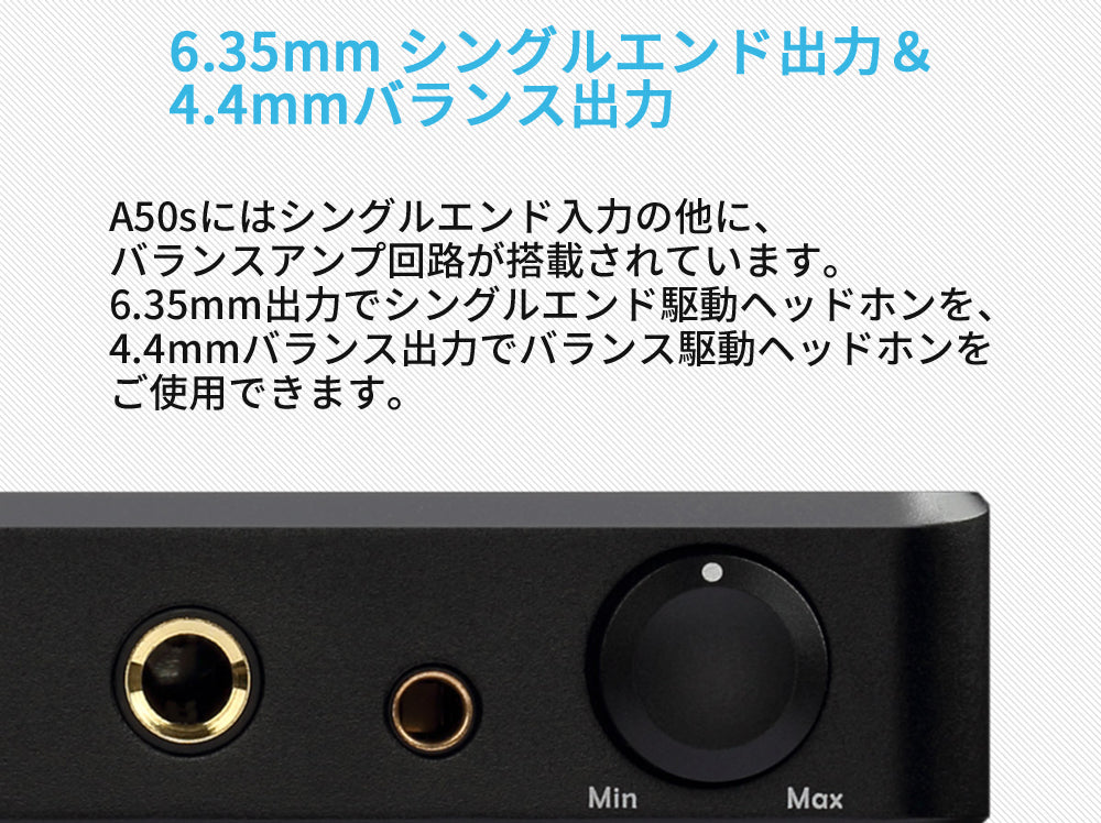 6.35mm シングルエンド出力 & 4.4mmバランス出力 A50sにはシングルエンド入力の他に、バランスアンプ回路が搭載されています。 6.35mm出力でシングルエンド駆動ヘッドホンを、4.4mmバランス出力でバランス駆動ヘッドホンをご使用できます。