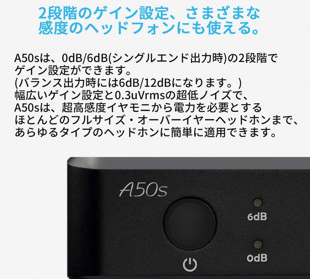 2段階のゲイン設定、さまざまな感度のヘッドホンにも使える。 A50sは、0dB/6dB(シングルエンド出力時)の2段階でゲイン設定ができます。(バランス出力時には6dB/12dBになります。) 幅広いゲイン設定と0.3uVrmsの超低ノイズで、A50sは、超高感度イヤモニから電力を必要とするほとんどのフルサイズ・オーバーイヤーヘッドホンまで、あらゆるタイプのヘッドホンに簡単に適用できます。