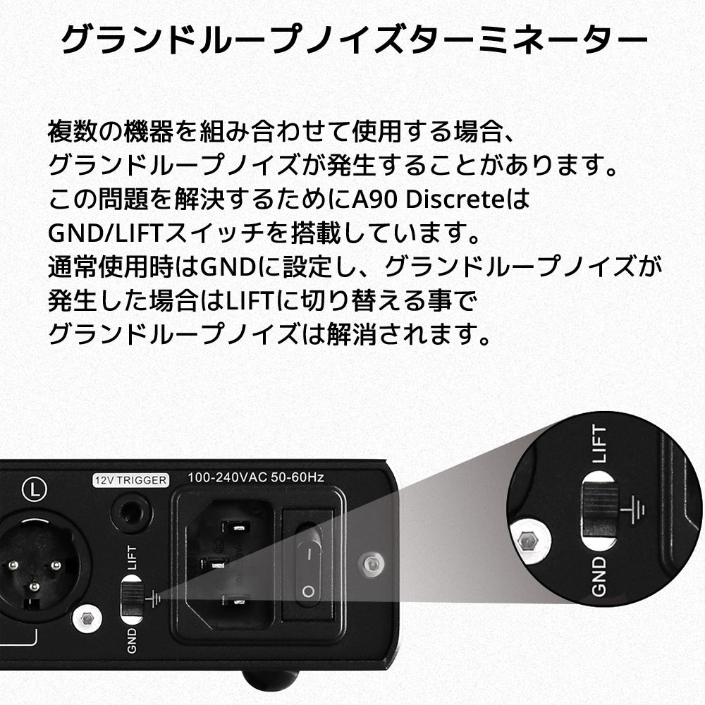 グランドループノイズターミネーター 複数の機器を組み合わせて使用する場合、グランドループノイズが発生することがあります。 この問題を解決するためにA90 DiscreteはGND/LIFTスイッチを搭載しています。 通常使用時はGNDに設定し、グランドループノイズが発生した場合はLIFTに切り替える事でグランドループノイズは解消されます。