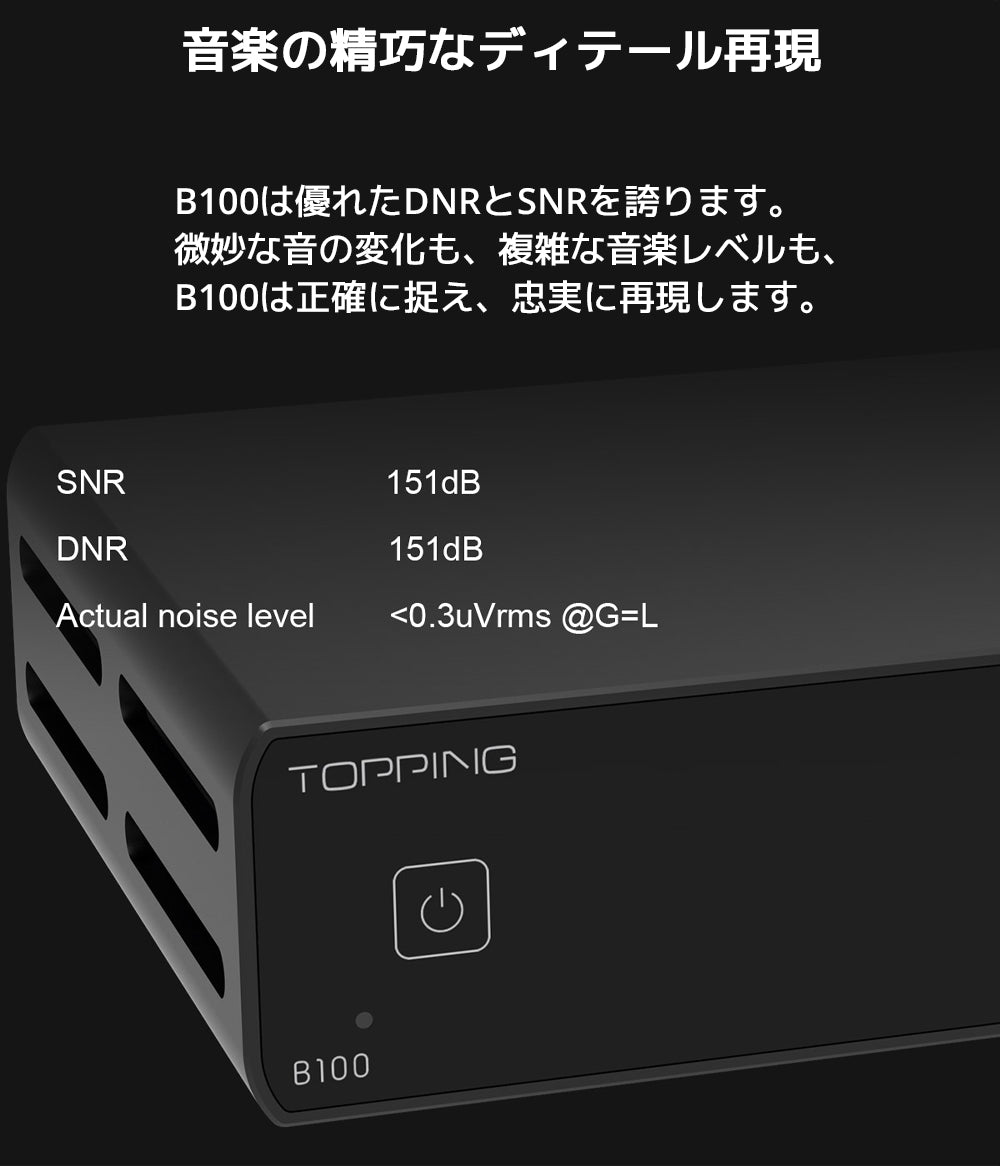 音楽の精巧なディテール再現
B100は優れたDNRとSNRを誇ります。
微妙な音の変化も、複雑な音楽レベルも、B100は正確に捉え、忠実に再現します。
SNR 151dB
DNR 151dB
実際のノイズレベル <0.3uVrms