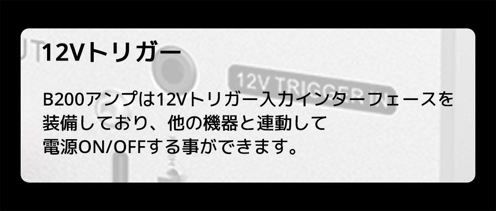 12Vトリガー
B200アンプは12Vトリガー入力インターフェースを装備しており、他の機器と連動して電源ON/OFFする事ができます。
