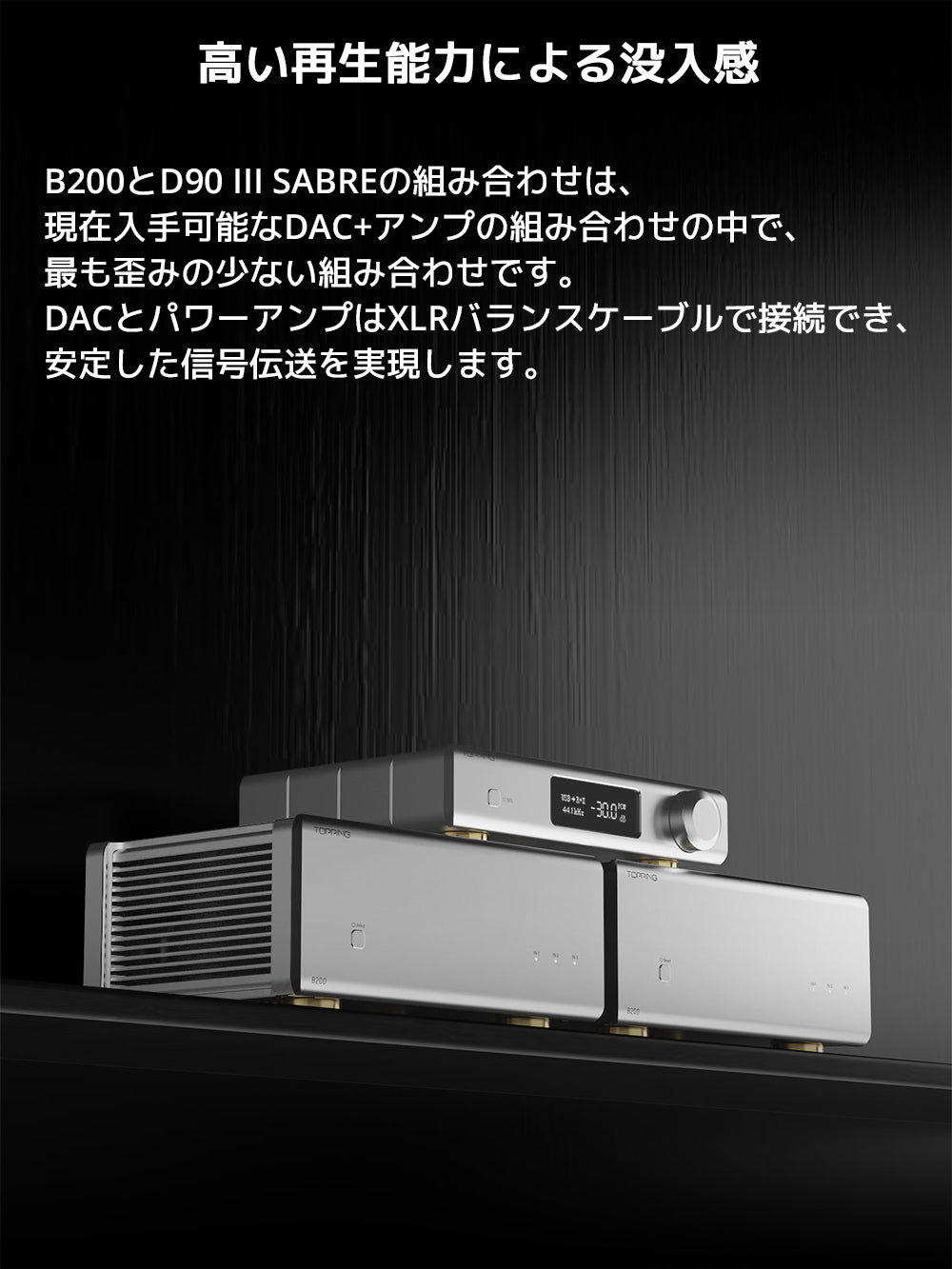 高い再生能力による没入感
B200とD90 III SABREの組み合わせは、現在入手可能なDAC+アンプの組み合わせの中で、最も歪みの少ない組み合わせです。
DACとパワーアンプはXLRバランスケーブルで接続でき、安定した信号伝送を実現します。