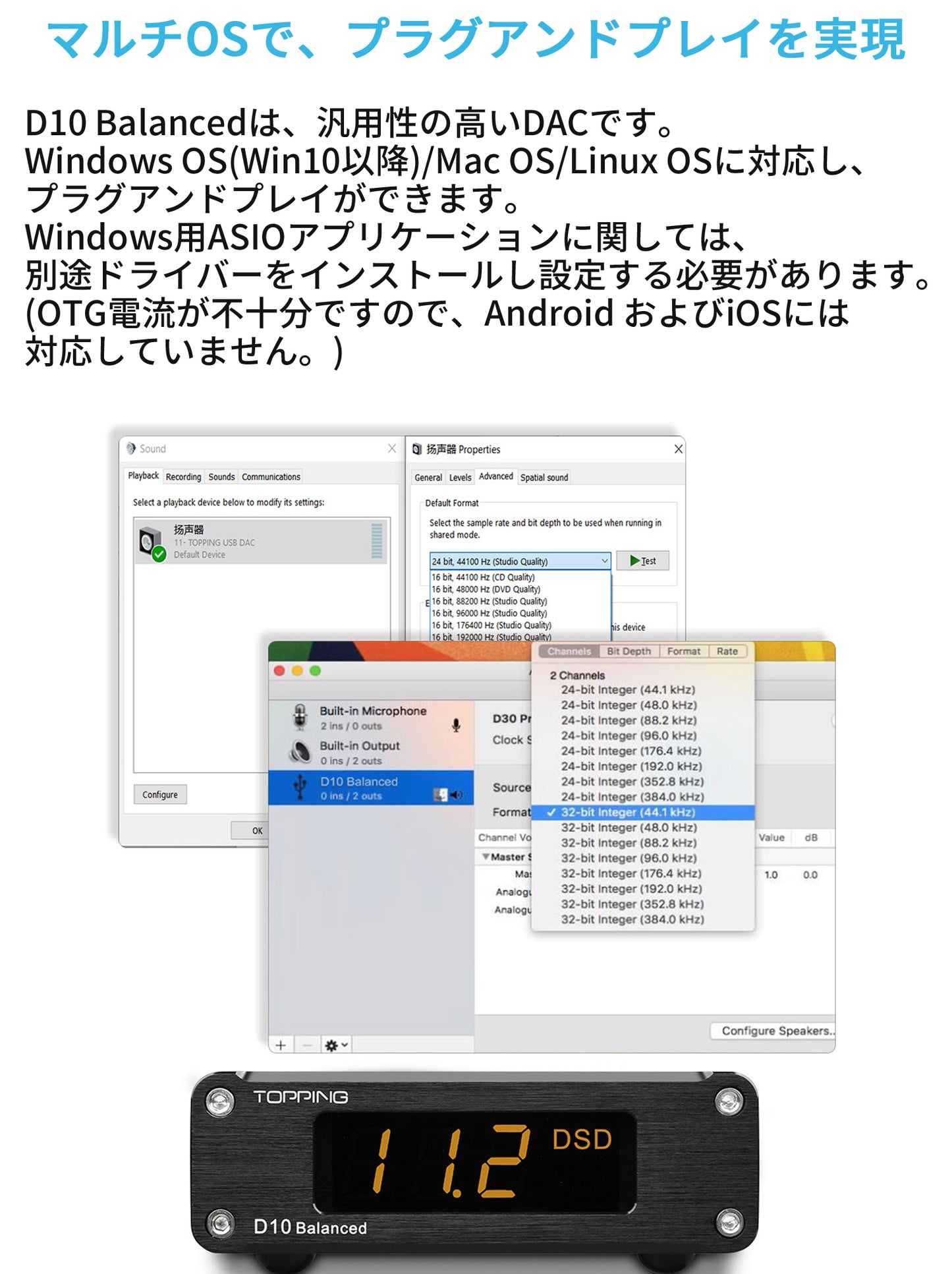 マルチOSで、プラグアンドプレイを実現 D10 Balancedは、汎用性の高いDACです。Windows OS(Win10以降)/Mac OS/Linux OSに対応し、プラグアンドプレイができます。Windows用ASIOアプリケーションに関しては、別途ドライバーをインストールし設定する必要があります。(OTG電流が不十分ですので、Android およびiOSには対応していません。)