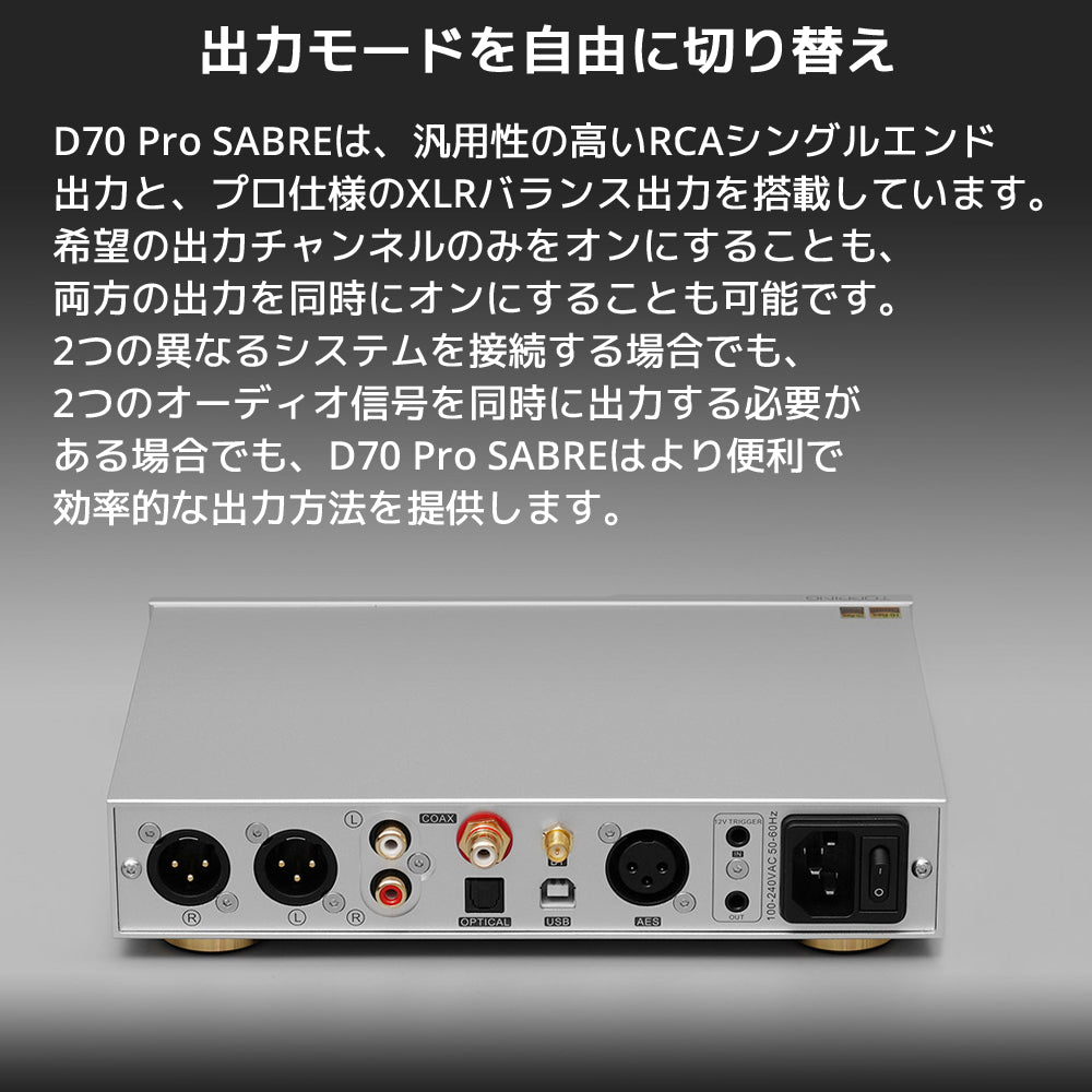 出力モードを自由に切り替え D70 Pro SABREは、汎用性の高いRCAシングルエンド出力と、プロ仕様のXLRバランス出力を搭載しています。 希望の出力チャンネルのみをオンにすることも、両方の出力を同時にオンにすることも可能です。 2つの異なるシステムを接続する場合でも、2つのオーディオ信号を同時に出力する必要がある場合でも、D70 Pro SABREはより便利で効率的な出力方法を提供します。
