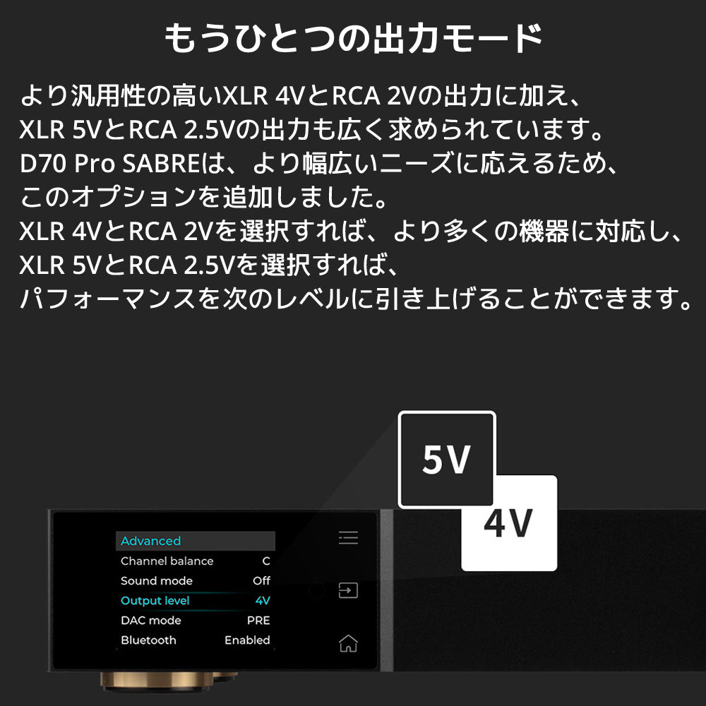 もうひとつの出力モード より汎用性の高いXLR 4VとRCA 2Vの出力に加え、XLR 5VとRCA 2.5Vの出力も広く求められています。 D70 Pro SABREは、より幅広いニーズに応えるため、このオプションを追加しました。 XLR 4VとRCA 2Vを選択すれば、より多くの機器に対応し、XLR 5VとRCA 2.5Vを選択すれば、パフォーマンスを次のレベルに引き上げることができます。