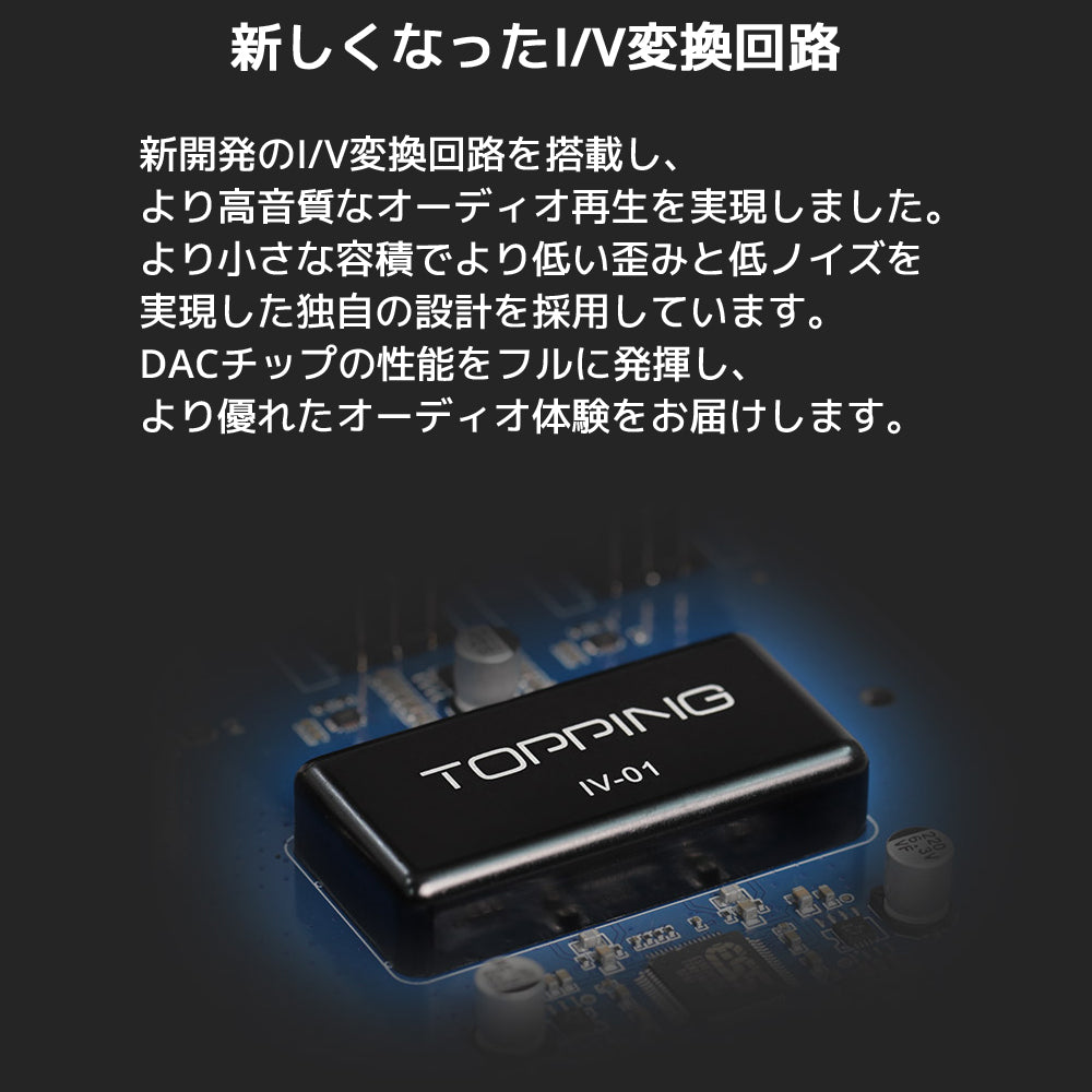 新しくなったI/V変換回路 新開発のI/V変換回路を搭載し、より高音質なオーディオ再生を実現しました。 より小さな容積でより低い歪みと低ノイズを実現した独自の設計を採用しています。 DACチップの性能をフルに発揮し、より優れたオーディオ体験をお届けします。