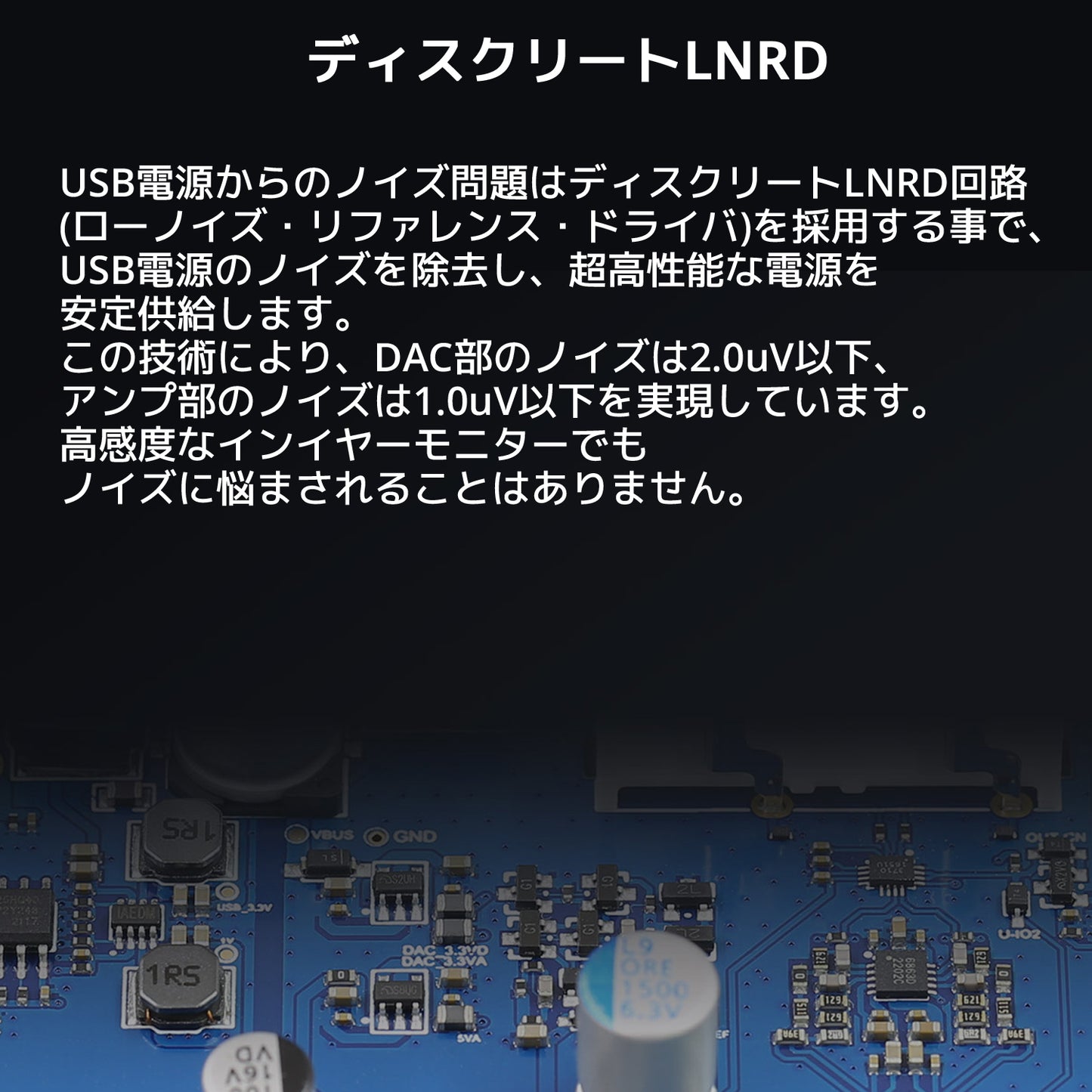 ディスクリートLNRD USB電源からのノイズ問題はディスクリートLNRD回路(ローノイズ・リファレンス・ドライバ)を採用する事で、 USB電源のノイズを除去し、超高性能な電源を安定供給します。 この技術により、DAC部のノイズは2.0uV以下、アンプ部のノイズは1.0uV以下を実現しています。 高感度なインイヤーモニターでもノイズに悩まされることはありません。