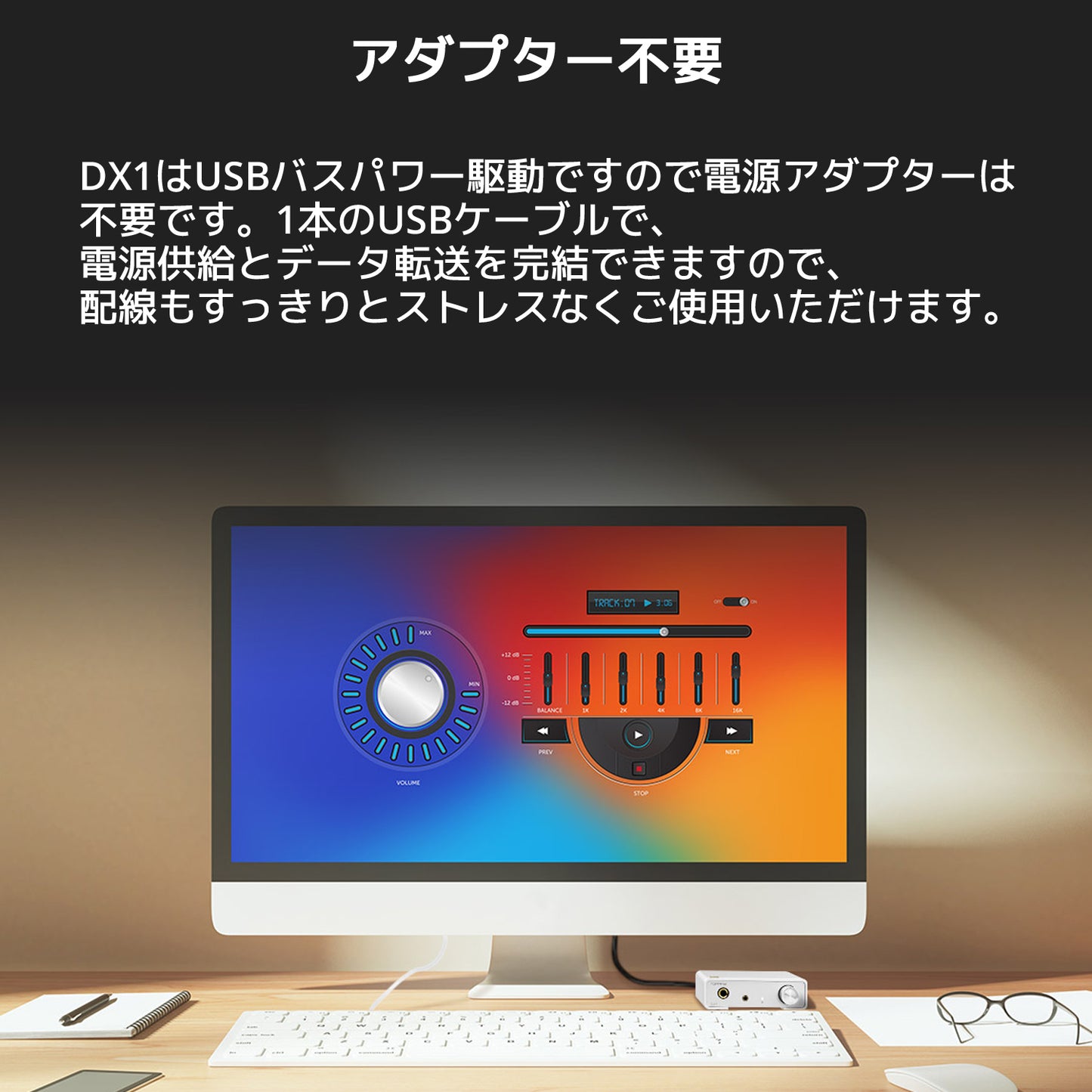 アダプター不要 DX1はUSBバスパワー駆動ですので電源アダプターは不要です。 1本のUSBケーブルで、電源供給とデータ転送を完結できますので、配線もすっきりとストレスなくご使用いただけます。