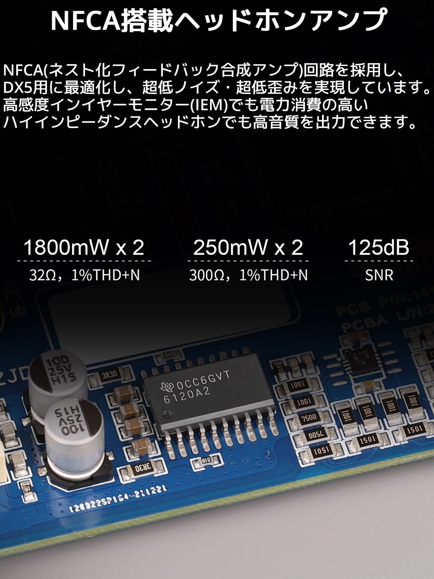 NFCA搭載ヘッドホンアンプ NFCA(ネスト化フィードバック合成アンプ)回路を採用し、DX5用に最適化し、超低ノイズ・超低歪みを実現しています。 高感度インイヤーモニター(IEM)でも電力消費の高いハイインピーダンスヘッドホンでも高音質を出力できます。 32Ω THD+N 1%時 : 1800mW x 2 300Ω THD+N 1%時 : 250mW x 2 SN比 : 125dB
