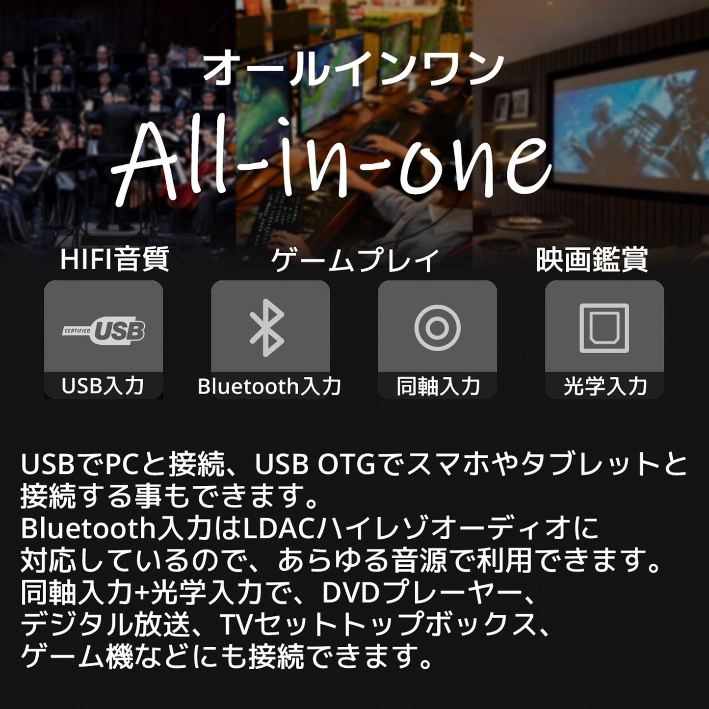 オールインワン HIFI音質 ゲームプレイ 映画鑑賞 USB入力 Bluetooth入力 同軸入力 光学入力 USBでPCと接続、USB OTGでスマホやタブレットと接続する事もできます。 Bluetooth入力はLDACハイレゾオーディオに対応しているので、あらゆる音源で利用できます。 同軸入力+光学入力で、DVDプレーヤー、デジタル放送、TVセットトップボックス、ゲーム機などにも接続できます。