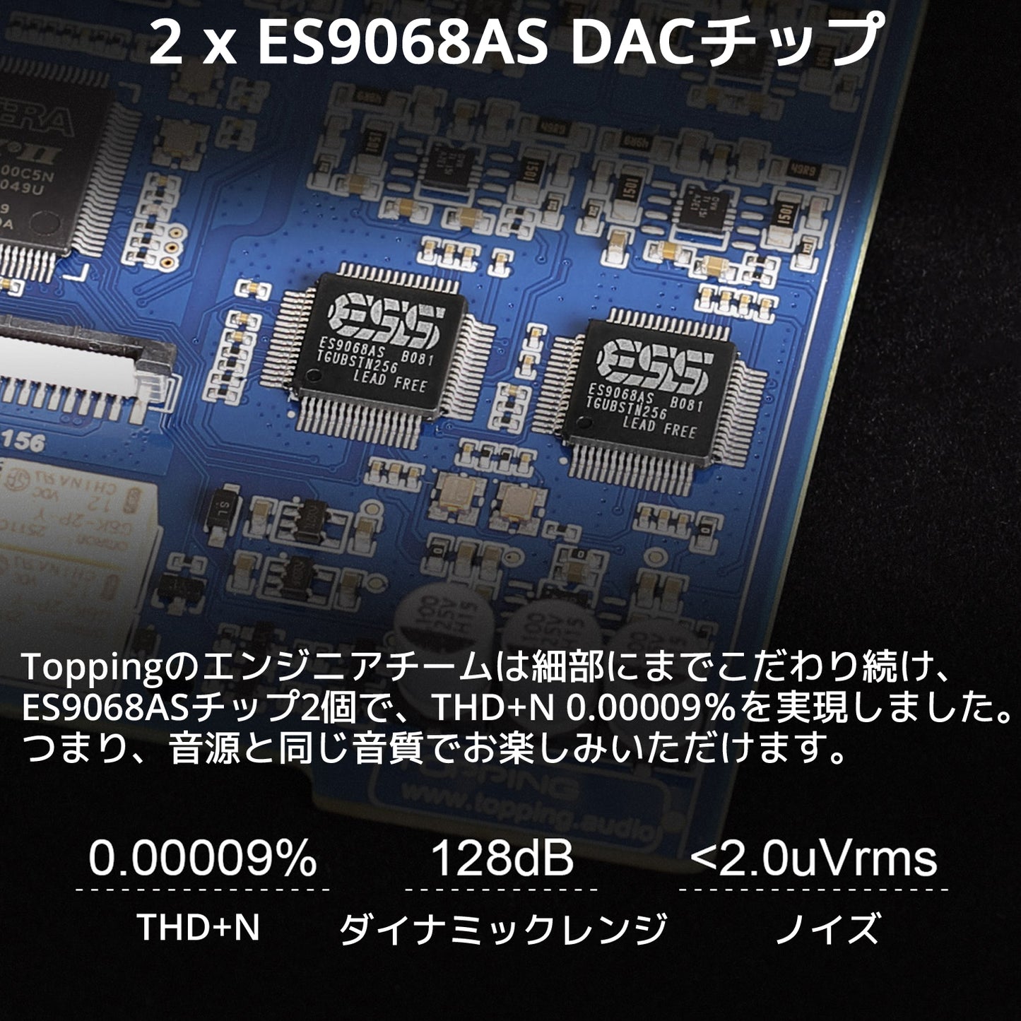 2 x ES9068AS DACチップ Toppingのエンジニアチームは細部にまでこだわり続け、ES9068ASチップ2個で、THD+N 0.00009%を実現しました。 つまり、音源と同じ音質でお楽しみいただけます。