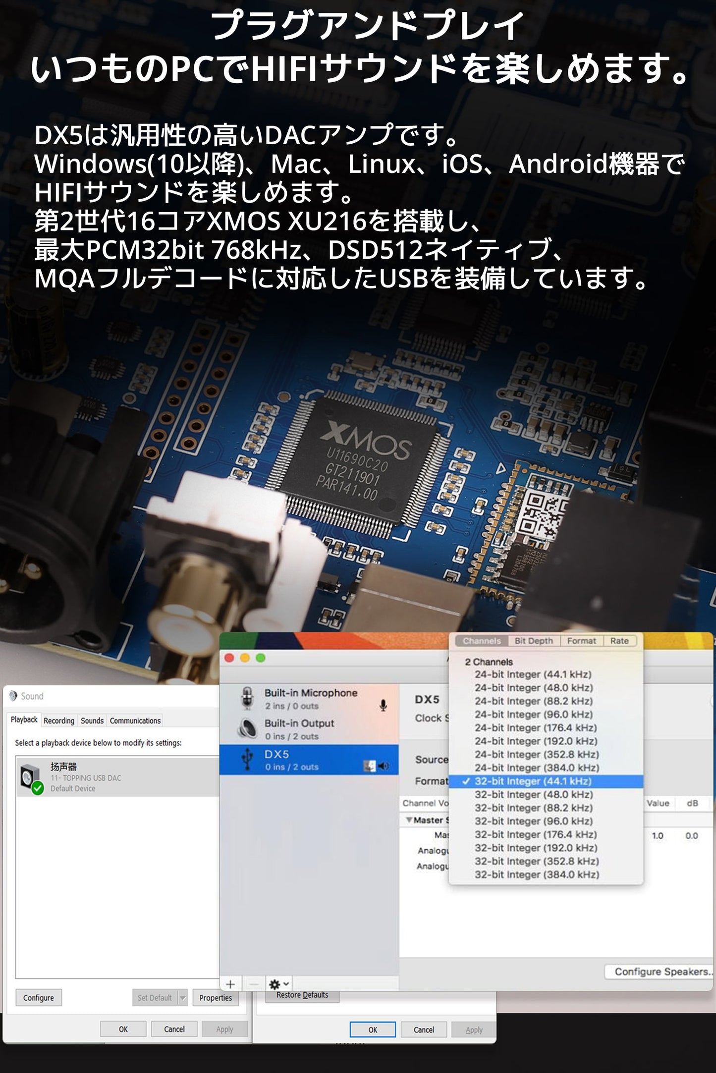 プラグアンドプレイ いつものPCでHIFIサウンドを楽しめます。 DX5は汎用性の高いDACアンプです。 Windows(10以降)、Mac、Linux、iOS、Android機器でHIFIサウンドを楽しめます。 第2世代16コアXMOS XU216を搭載し、最大PCM32bit 768kHz、DSD512ネイティブ、 MQAフルデコードに対応したUSBを装備しています。