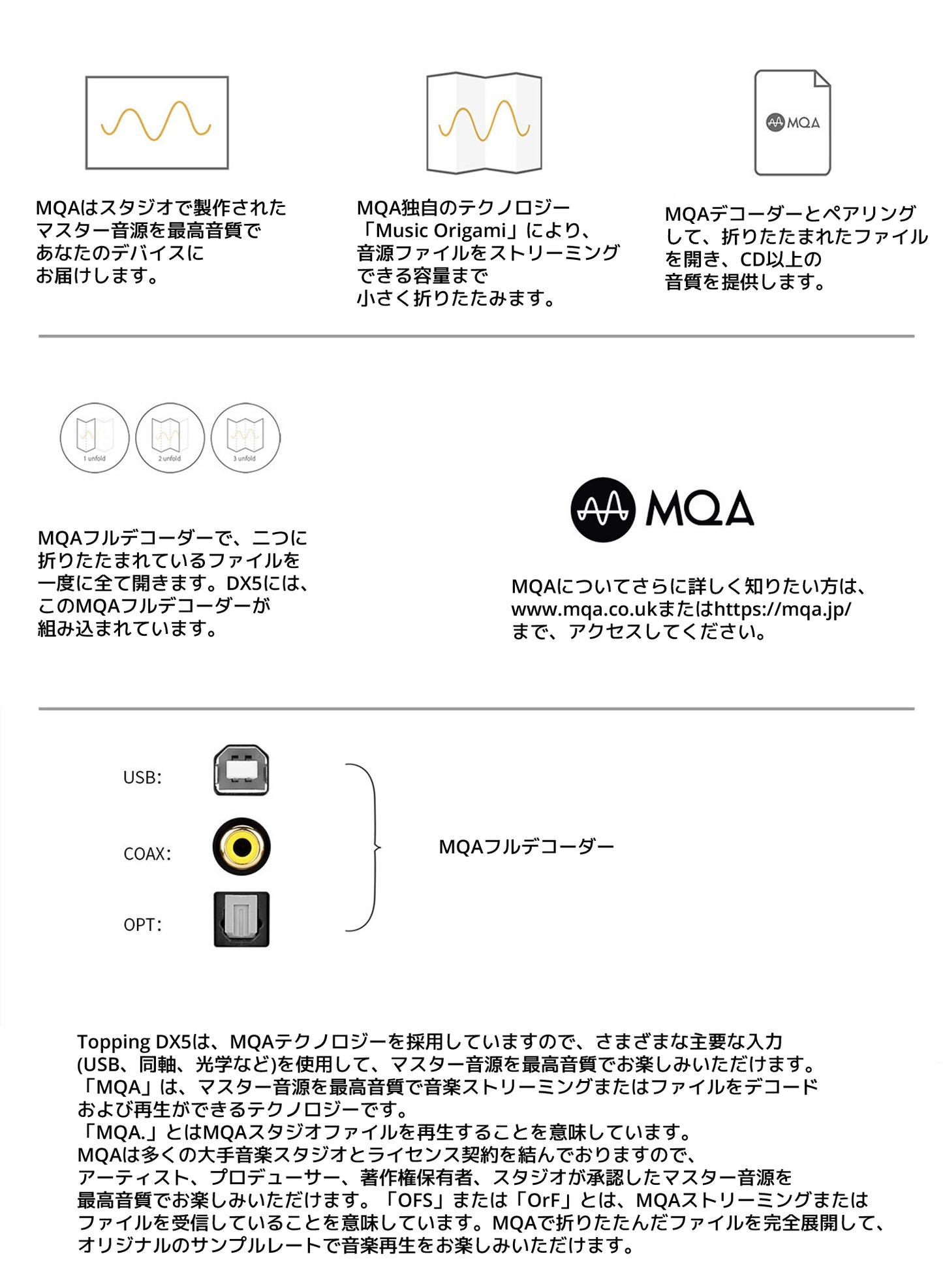 MQAはスタジオで製作されたマスター音源を最高音質で あなたのデバイスにお届けします。 MQA独自のテクノロジー 「Music Origami」により、音源ファイルをストリーミングできる容量まで小さく折りたたみます。 MQAデコーダーとペアリングして、折りたたまれたファイルを開き、 CD以上の音質を提供します。 MQAフルデコーダーで、二つに折りたたまれているファイルを一度に全て開きます。 DX5には、このMQAフルデコーダーが組み込まれています。
