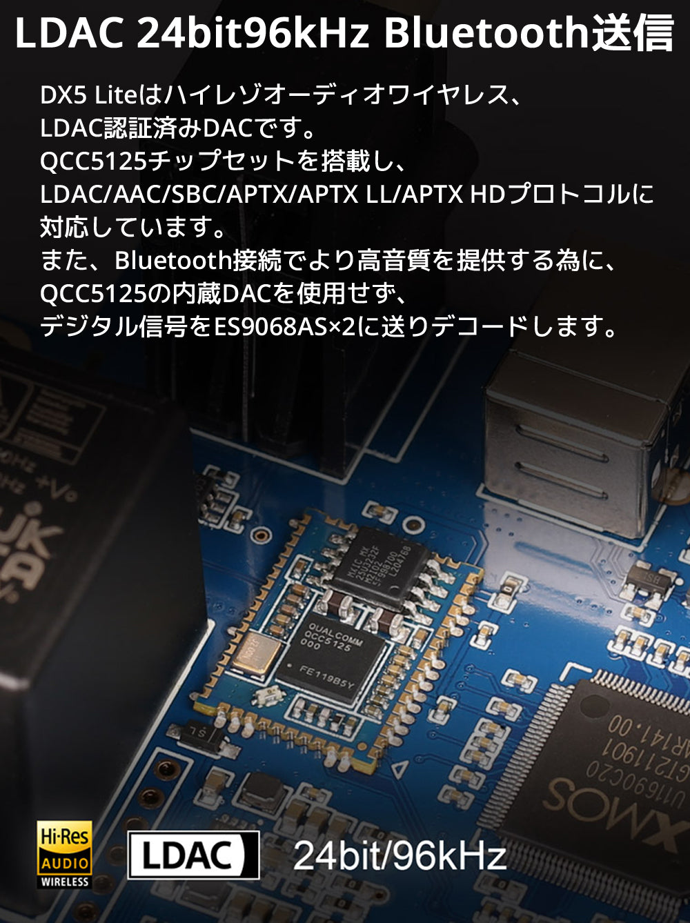 LDAC 24bit96kHz Bluetooth送信 DX5 Liteはハイレゾオーディオワイヤレス、LDAC認証済みDACです。 QCC5125チップセットを搭載し、LDAC/AAC/SBC/APTX/APTX LL/APTX HDプロトコルに対応しています。 また、Bluetooth接続でより高音質を提供する為に、QCC5125の内蔵DACを使用せず、デジタル信号をES9068AS×2に送りデコードします。