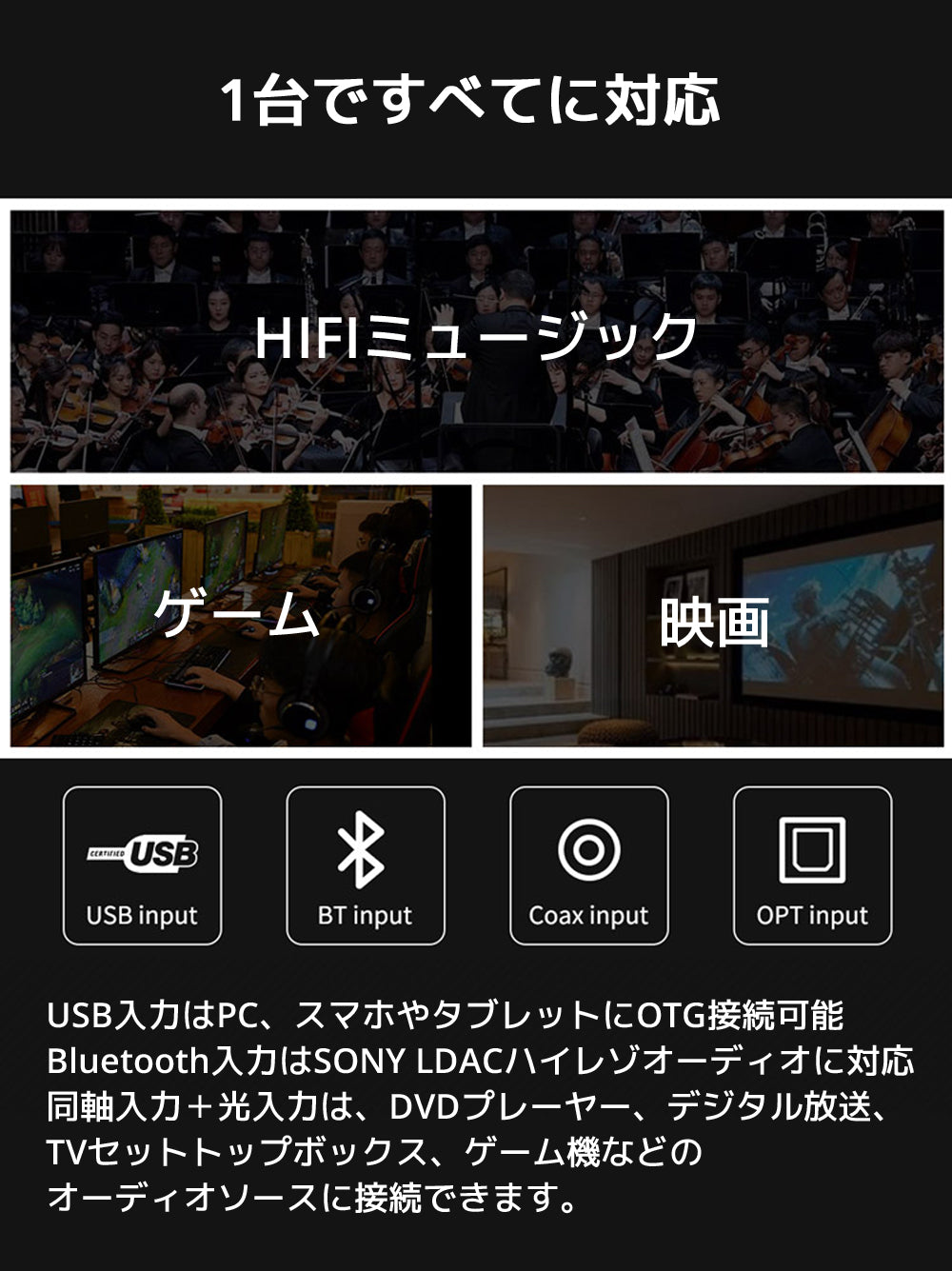 USB入力はPC、スマホやタブレットにOTG接続可能 Bluetooth入力はSONY LDACハイレゾオーディオに対応 同軸入力+光入力は、DVDプレーヤー、デジタル放送、TVセットトップボックス、ゲーム機などのオーディオソースに接続できます。