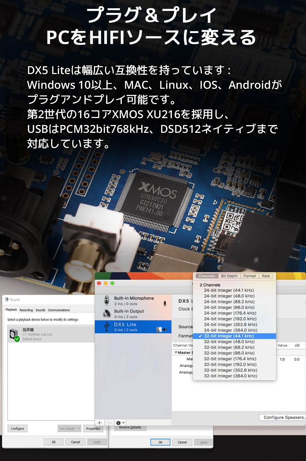プラグ&プレイ PCをHIFIソースに変える DX5 Liteは幅広い互換性を持っています : Windows 10以上、MAC、Linux、IOS、Androidがプラグアンドプレイ可能です。 第2世代の16コアXMOS XU216を採用し、USBはPCM32bit768kHz、DSD512ネイティブまで対応しています。