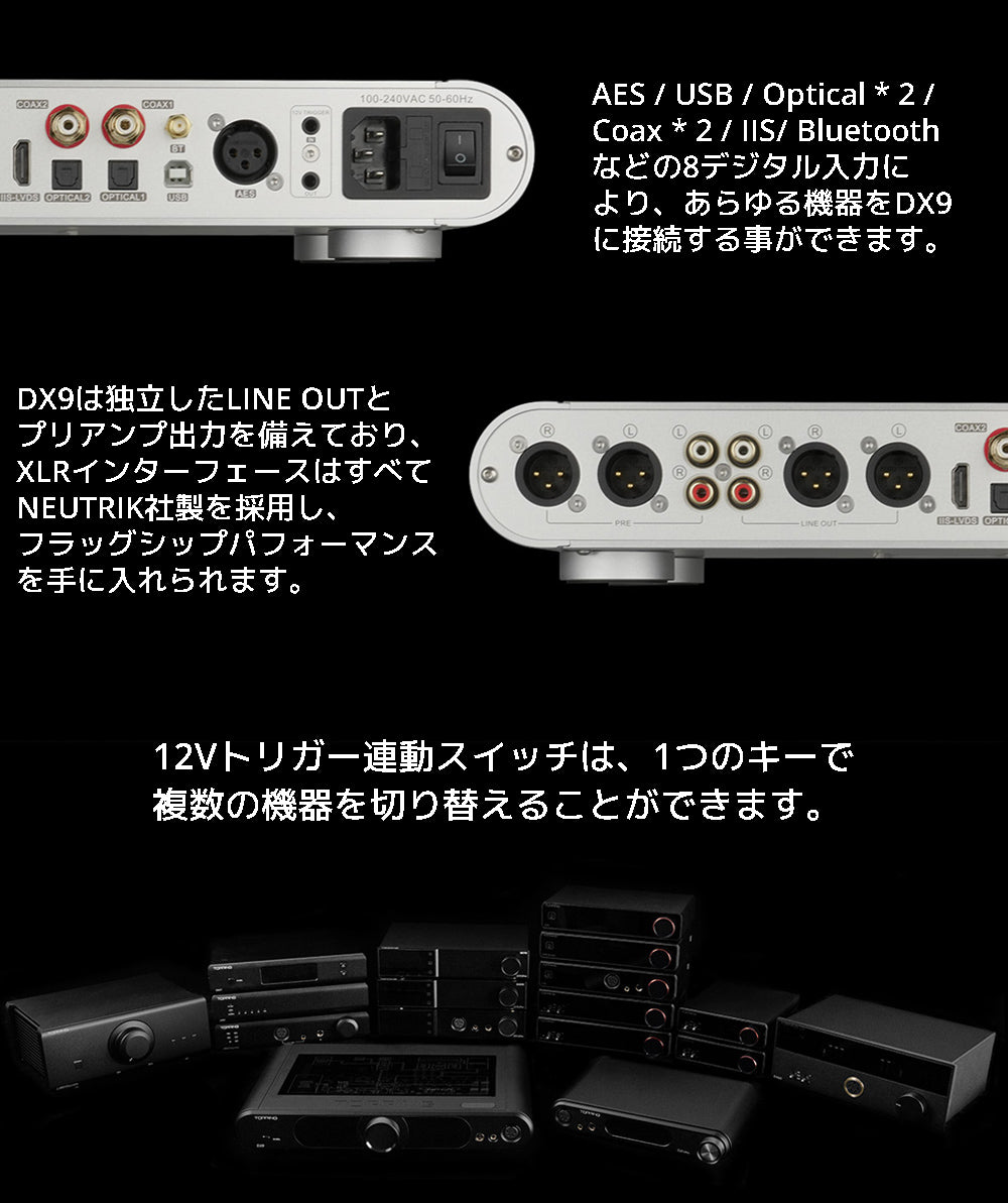 AES / USB / Optical * 2 / Coax * 2 / IIS/ Bluetoothなどの8デジタル入力により、あらゆる機器をDX9に接続する事ができます。