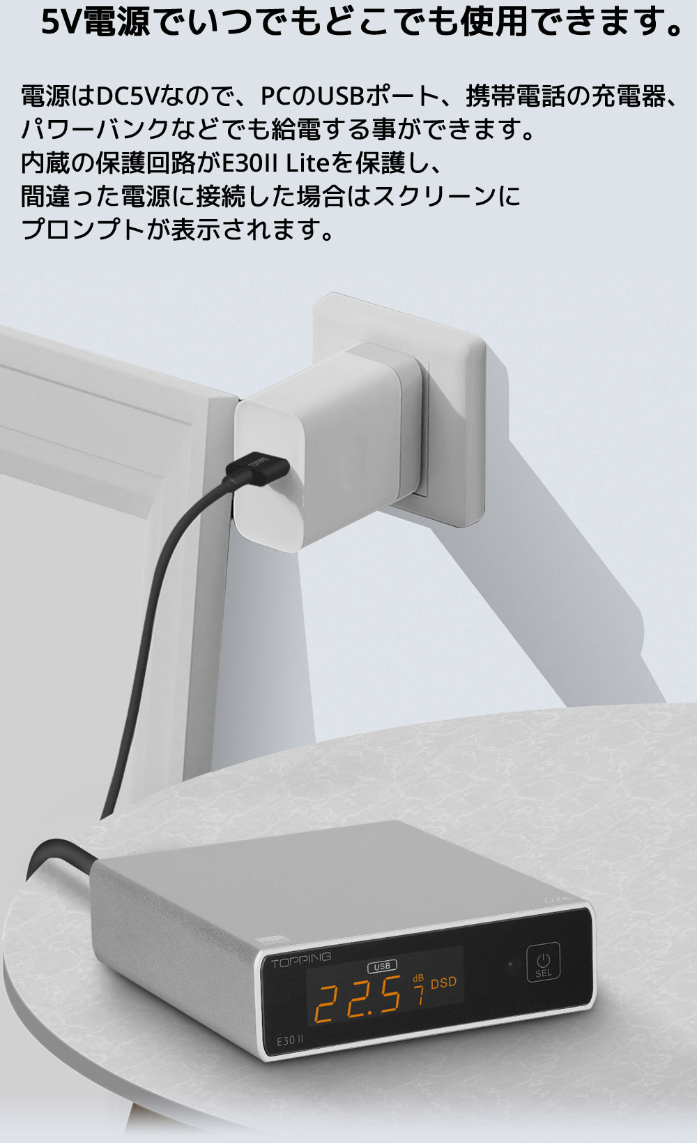 5V電源でいつでもどこでも使用できます 電源はDC5Vなので、PCのUSBポート、携帯電話の充電器、パワーバンクなどでも給電する事ができます。 内蔵の保護回路がE30II Liteを保護し、間違った電源に接続した場合はスクリーンにプロンプトが表示されます。