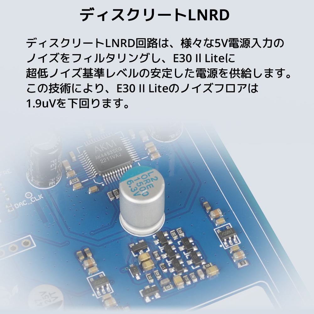ディスクリートLNRD ディスクリートLNRD回路は、様々な5V電源入力のノイズをフィルタリングし、 E30 Il Liteに超低ノイズ基準レベルの安定した電源を供給します。 この技術により、E30 II Liteのノイズフロアは1.9uVを下回ります。