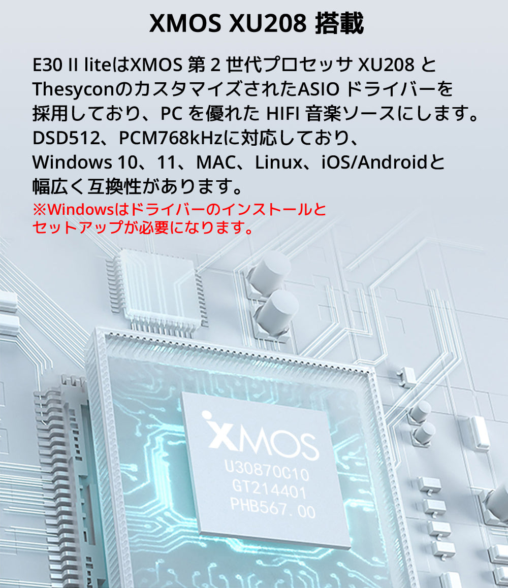 XMOS XU208 搭載 E30 II liteはXMOS 第 2 世代プロセッサ XU208 とThesyconのカスタマイズされたASIO ドライバーを採用しており、 PC を優れた HIFI 音楽ソースにします。 DSD512、PCM768kHzに対応しており、Windows 10、11、MAC、Linux、iOS/Androidと幅広く互換性があります。 ※Windowsはドライバーのインストールとセットアップが必要になります。