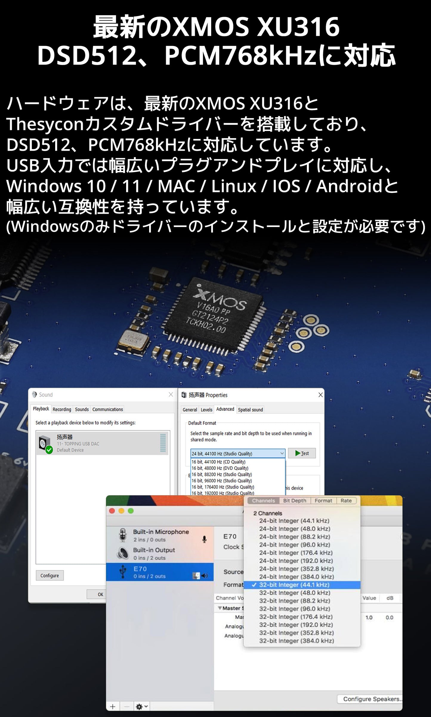 最新のXMOS XU316 DSD512、PCM768kHzに対応 ハードウェアは、最新のXMOS XU316とThesyconカスタムドライバーを搭載しており、DSD512、PCM768kHzに対応しています。 USB入力では幅広いプラグアンドプレイに対応し、Windows 10 / 11 / MAC / Linux / IOS / Androidと幅広い互換性を持っています。 (Windowsのみドライバーのインストールと設定が必要です)