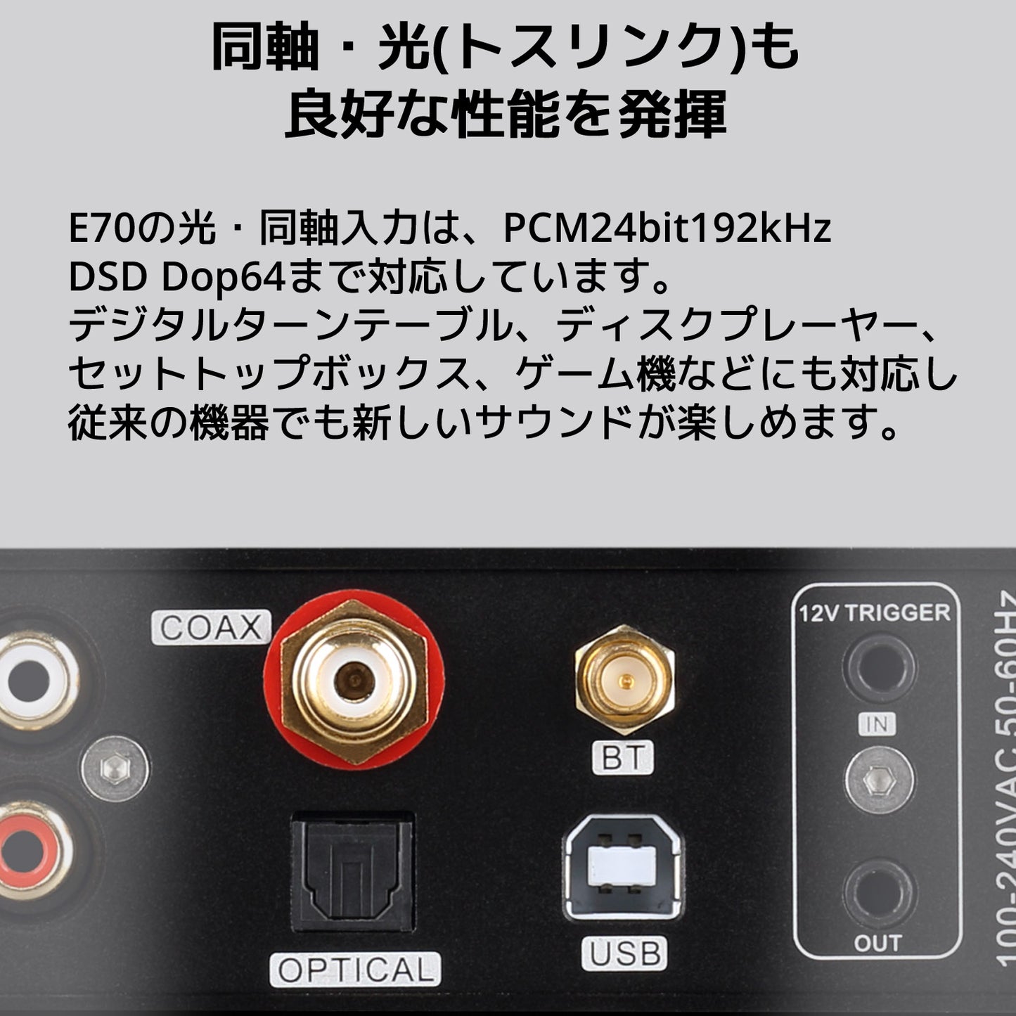 同軸・光(トスリンク)も良好な性能を発揮 E70の光・同軸入力は、PCM24bit192kHz DSD Dop64まで対応しています。 デジタルターンテーブル、ディスクプレーヤー、セットトップボックス、ゲーム機などにも対応し従来の機器でも新しいサウンドが楽しめます。