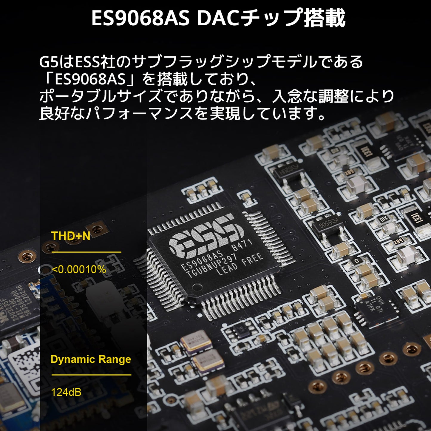 ES9068AS DACチップ搭載 G5はESS社のサブフラッグシップモデルである「ES9068AS」を搭載しており、ポータブルサイズでありながら、 入念な調整により良好なパフォーマンスを実現しています。
