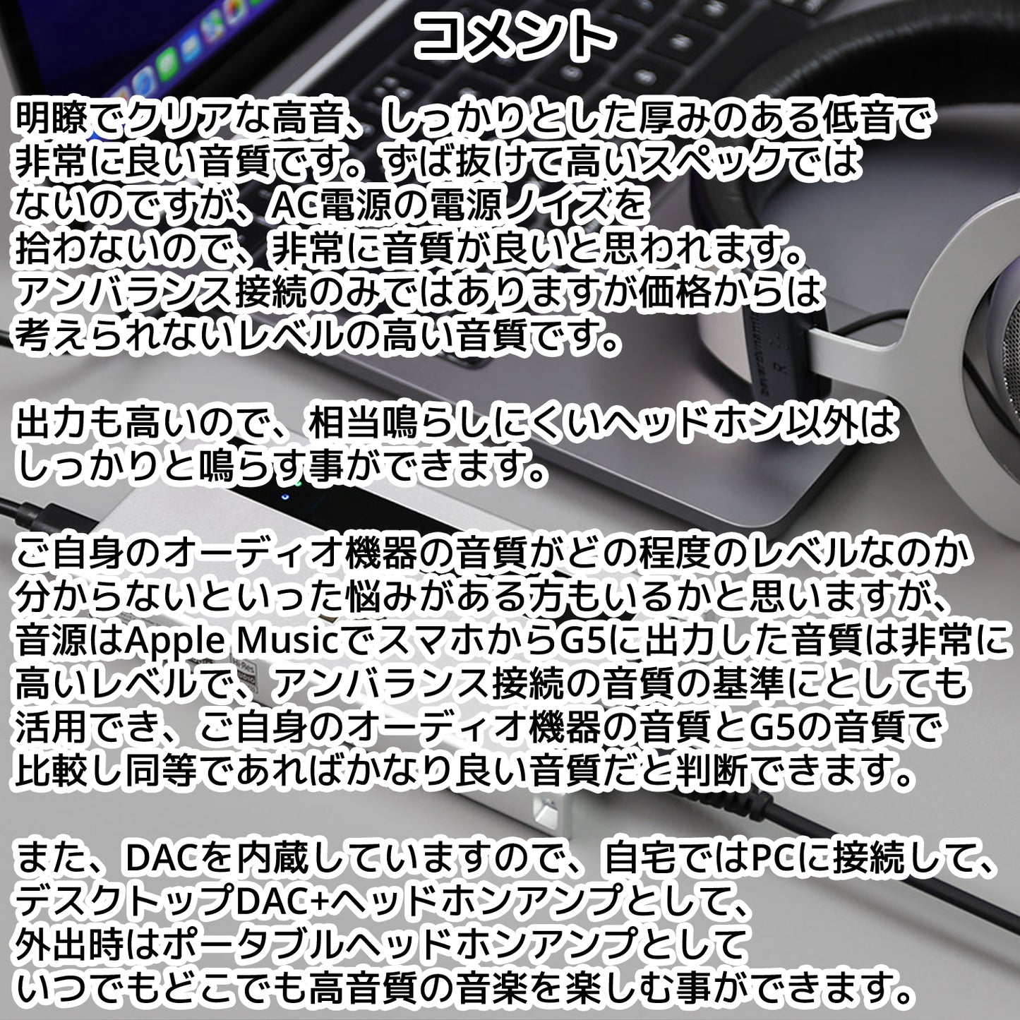 明瞭でクリアな高音、しっかりとした厚みのある低音で非常に良い音質です。ずば抜けて高いスペックではないのですが、 AC電源の電源ノイズを拾わないので、非常に音質が良いと思われます。 アンバランス接続のみではありますが価格からは考えられないレベルの高い音質です。 出力も高いので、相当鳴らしにくいヘッドホン以外はしっかりと鳴らす事ができます。 ご自身のオーディオ機器の音質がどの程度のレベルなのか分からないといった悩みがある方もいるかと思いますが、 音源はApple MusicでスマホからG5に出力した音質は非常に高いレベルで、アンバランス接続の音質の基準にとしても 活用でき、ご自身のオーディオ機器の音質とG5の音質で比較し同等であればかなり良い音質だと判断できます。 また、DACを内蔵していますので、自宅ではPCに接続して、デスクトップDAC+ヘッドホンアンプとして、 外出時はポータブルヘッドホンアンプとしていつでもどこでも高音質の音楽を楽しむ事ができます。