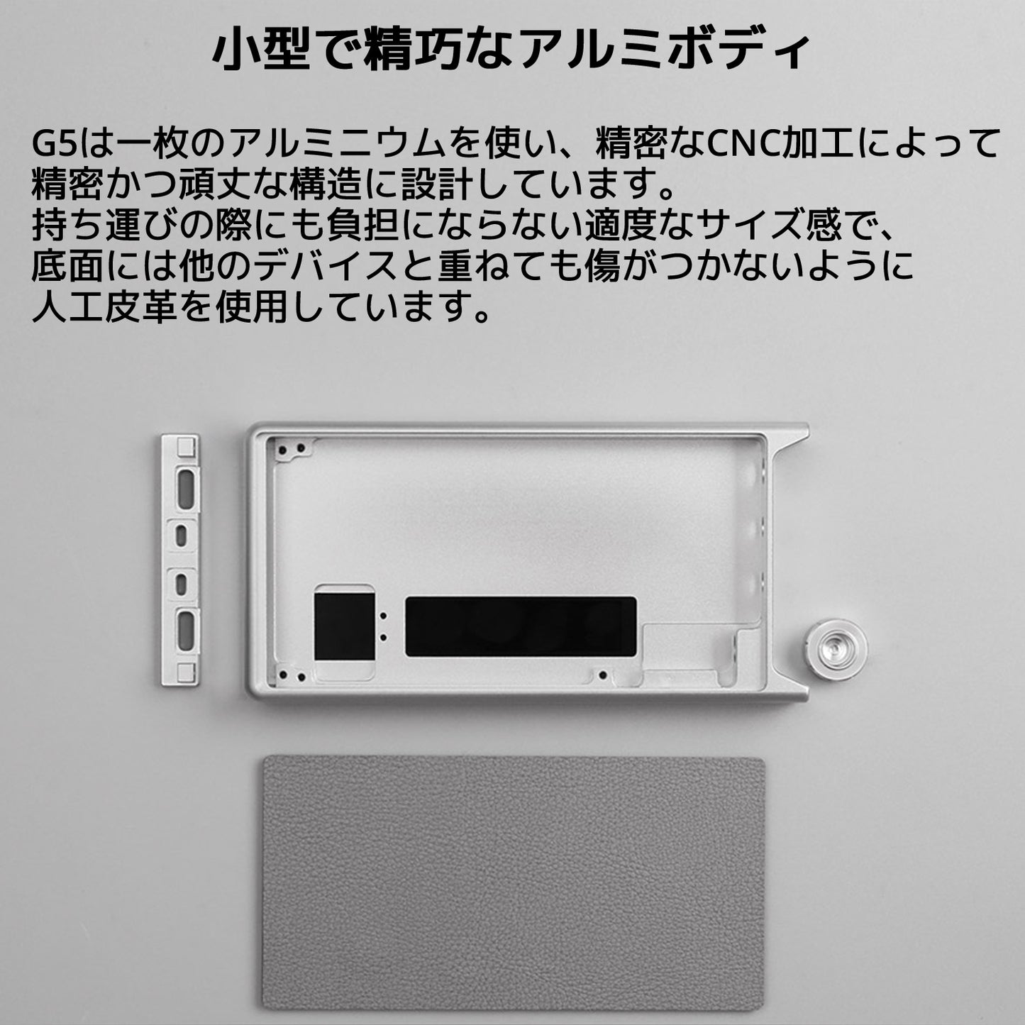 小型で精巧なアルミボディ G5は一枚のアルミニウムを使い、精密なCNC加工によって精密かつ頑丈な構造に設計しています。 持ち運びの際にも負担にならない適度なサイズ感で、底面には他のデバイスと重ねても傷がつかないように人工皮革を使用しています。