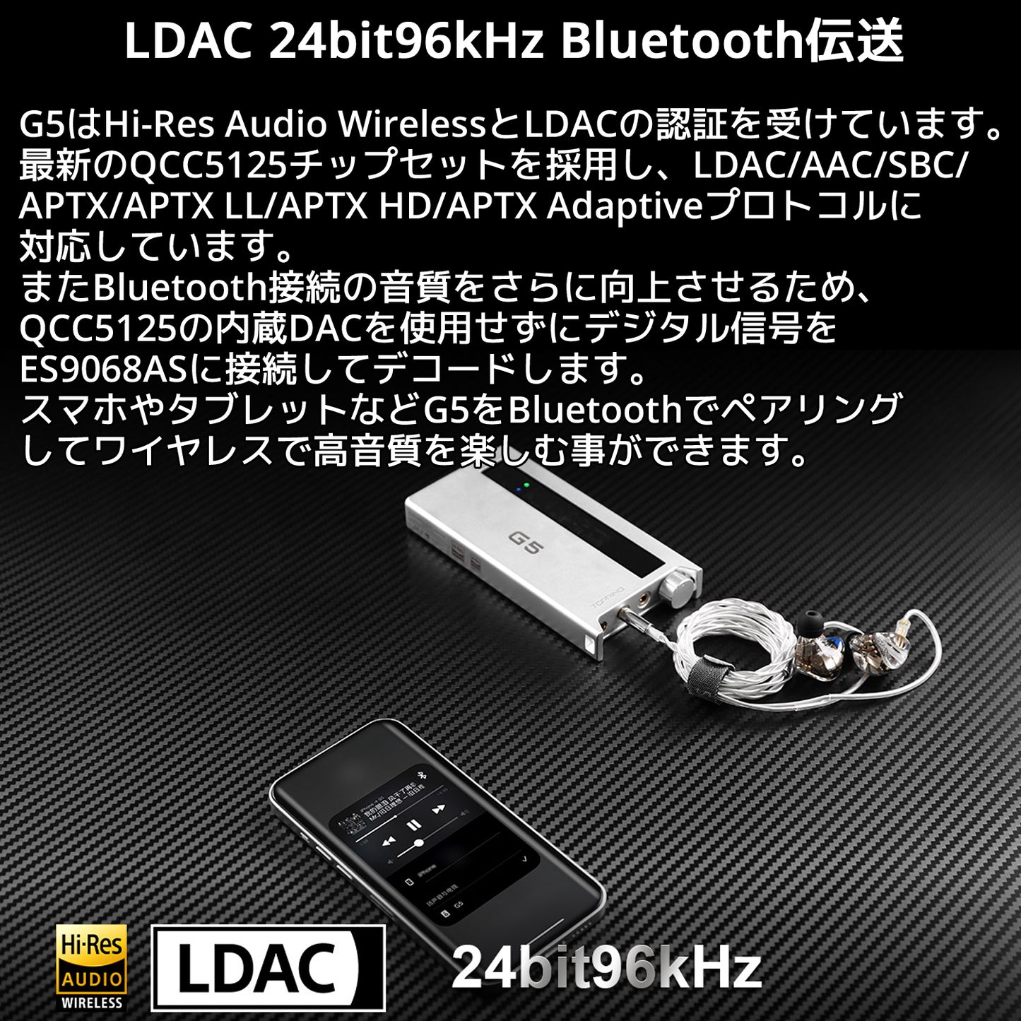 LDAC 24bit96kHz Bluetooth伝送 G5はHi-Res Audio WirelessとLDACの認証を受けています。 最新のQCC5125チップセットを採用し、LDAC/AAC/SBC/APTX/APTX LL/APTX HD/APTX Adaptiveプロトコルに対応しています。 またBluetooth接続の音質をさらに向上させるため、QCC5125の内蔵DACを使用せずにデジタル信号をES9068ASに接続してデコードします。 スマホやタブレットなどG5をBluetoothでペアリングしてワイヤレスで高音質を楽しむ事ができます。