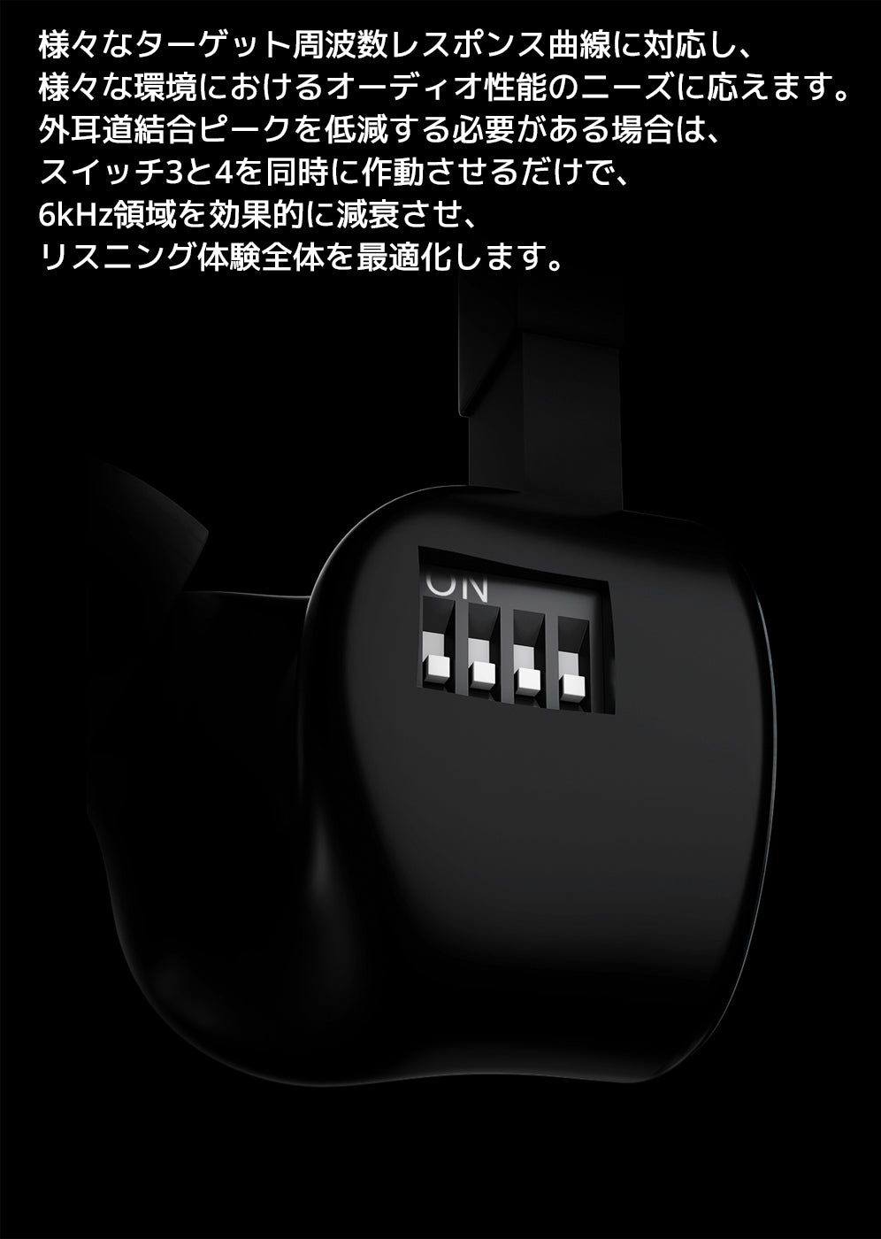 様々なターゲット周波数レスポンス曲線に対応し、様々な環境におけるオーディオ性能のニーズに応えます。
外耳道結合ピークを低減する必要がある場合は、スイッチ3と4を同時に作動させるだけで、
6kHz領域を効果的に減衰させ、リスニング体験全体を最適化します。