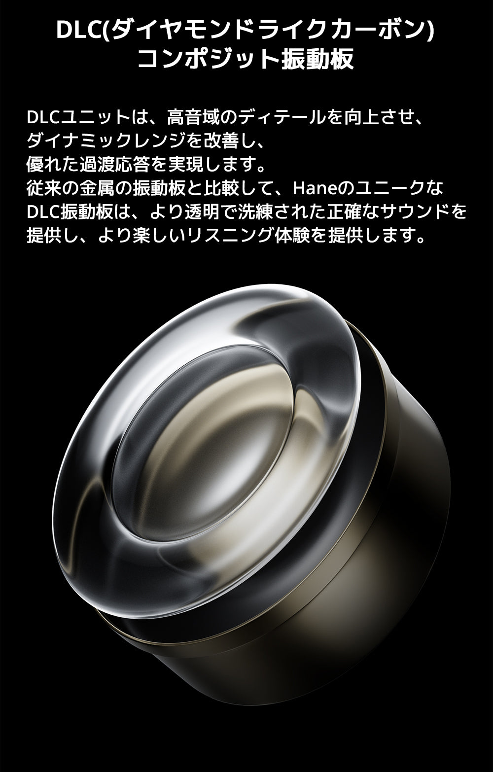 DLC(ダイヤモンドライクカーボン)コンポジット振動板
DLCユニットは、高音域のディテールを向上させ、ダイナミックレンジを改善し、優れた過渡応答を実現します。
従来の金属の振動板と比較して、HaneのユニークなDLC振動板は、より透明で洗練された正確なサウンドを提供し、
より楽しいリスニング体験を提供します。