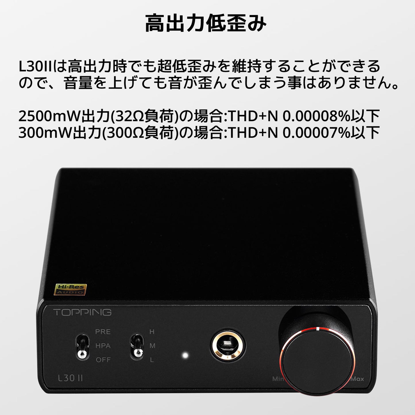 高出力低歪み L30IIは高出力時でも超低歪みを維持することができるので、音量を上げても音が歪んでしまう事はありません。 2500mW出力(32Ω負荷)の場合:THD+N 0.00008%以下 300mW出力(300Ω負荷)の場合:THD+N 0.00007%以下