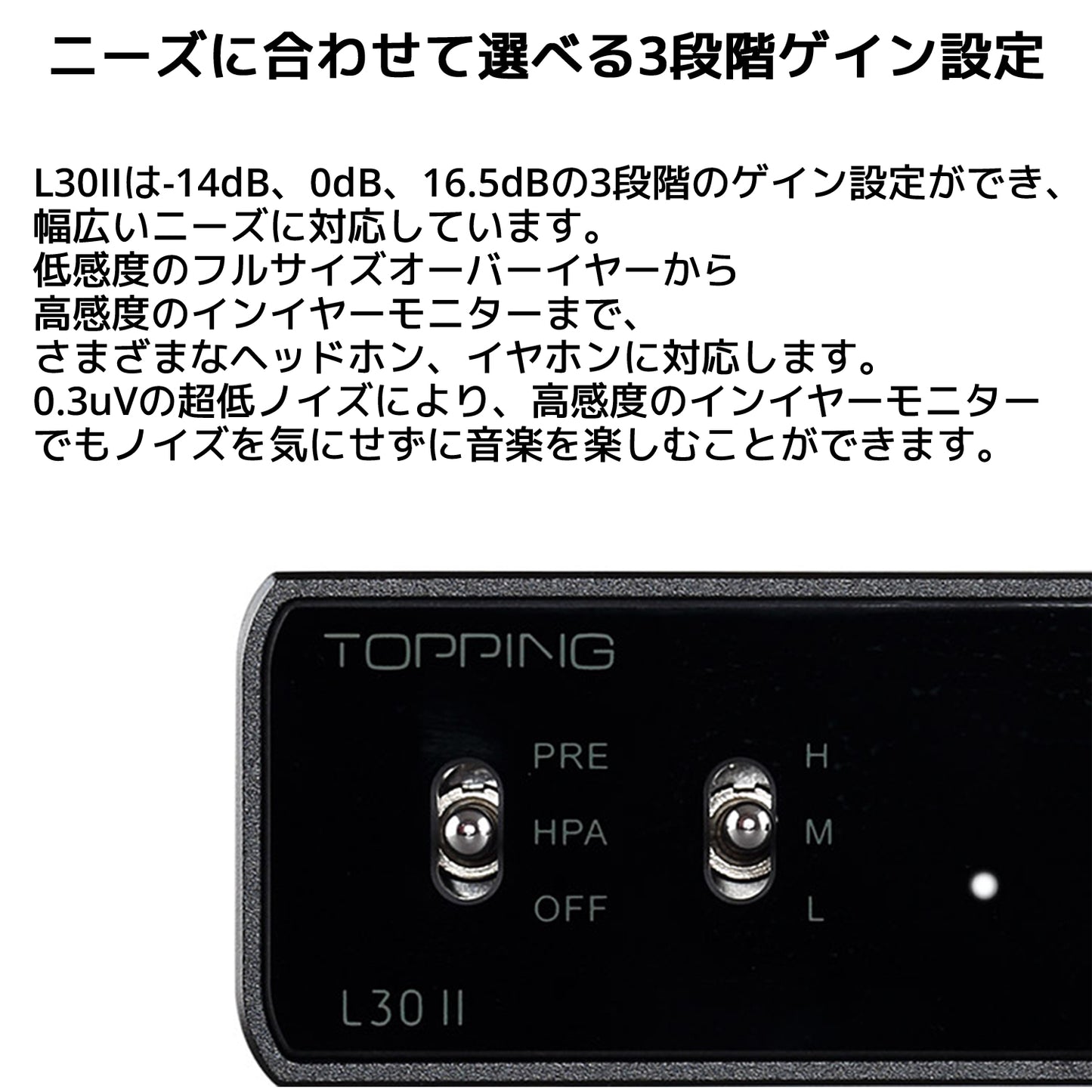 ニーズに合わせて選べる3段階ゲイン設定 L30IIは-14dB、0dB、16.5dBの3段階のゲイン設定ができ、幅広いニーズに対応しています。 低感度のフルサイズオーバーイヤーから高感度のインイヤーモニターまで、さまざまなヘッドホン、イヤホンに対応します。 0.3uVの超低ノイズにより、高感度のインイヤーモニターでもノイズを気にせずに音楽を楽しむことができます。