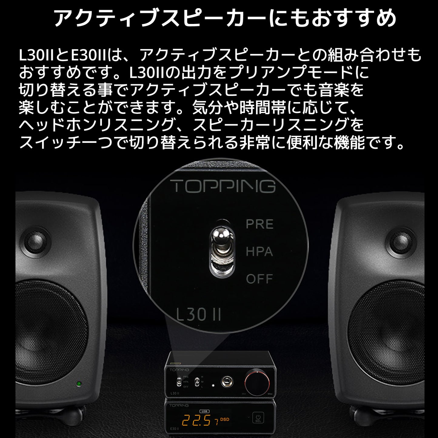 アクティブスピーカーにもおすすめ L30IIとE30IIは、アクティブスピーカーとの組み合わせもおすすめです。 L30IIの出力をプリアンプモードに切り替える事でアクティブスピーカーでも音楽を楽しむことができます。 気分や時間帯に応じて、ヘッドホンリスニング、スピーカーリスニングをスイッチ一つで切り替えられる非常に便利な機能です。