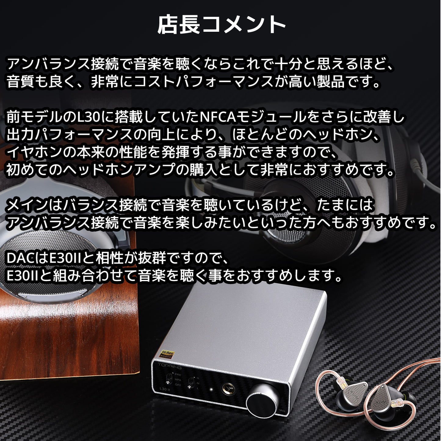 アンバランス接続で音楽を聴くならこれで十分と思えるほど、音質も良く、非常にコストパフォーマンスが高い製品です。 前モデルのL30に搭載していたNFCAモジュールをさらに改善し出力パフォーマンスの向上により、ほとんどのヘッドホン、 イヤホンの本来の性能を発揮する事ができますので、初めてのヘッドホンアンプの購入として非常におすすめです。 メインはバランス接続で音楽を聴いているけど、たまにはアンバランス接続で音楽を楽しみたいといった方へもおすすめです。 DACはE30IIと相性が抜群ですので、E30IIと組み合わせて音楽を聴く事をおすすめします。