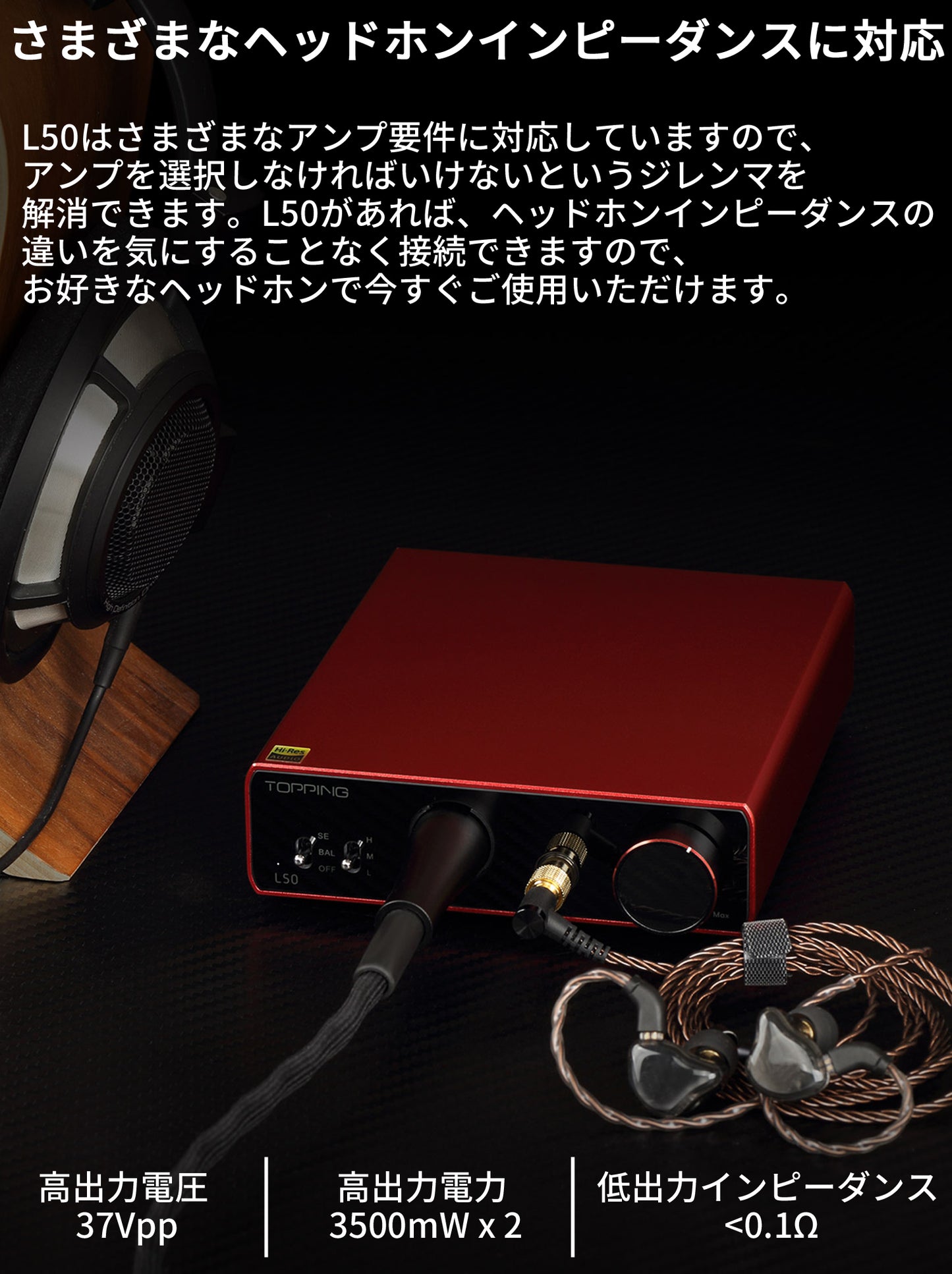 さまざまなヘッドホンインピーダンスに対応 L50はさまざまなアンプ要件に対応していますので、アンプを選択しなければいけないというジレンマを解消できます。 L50があれば、ヘッドホンインピーダンスの違いを気にすることなく接続できますので、お好きなヘッドホンで今すぐご使用いただけます。