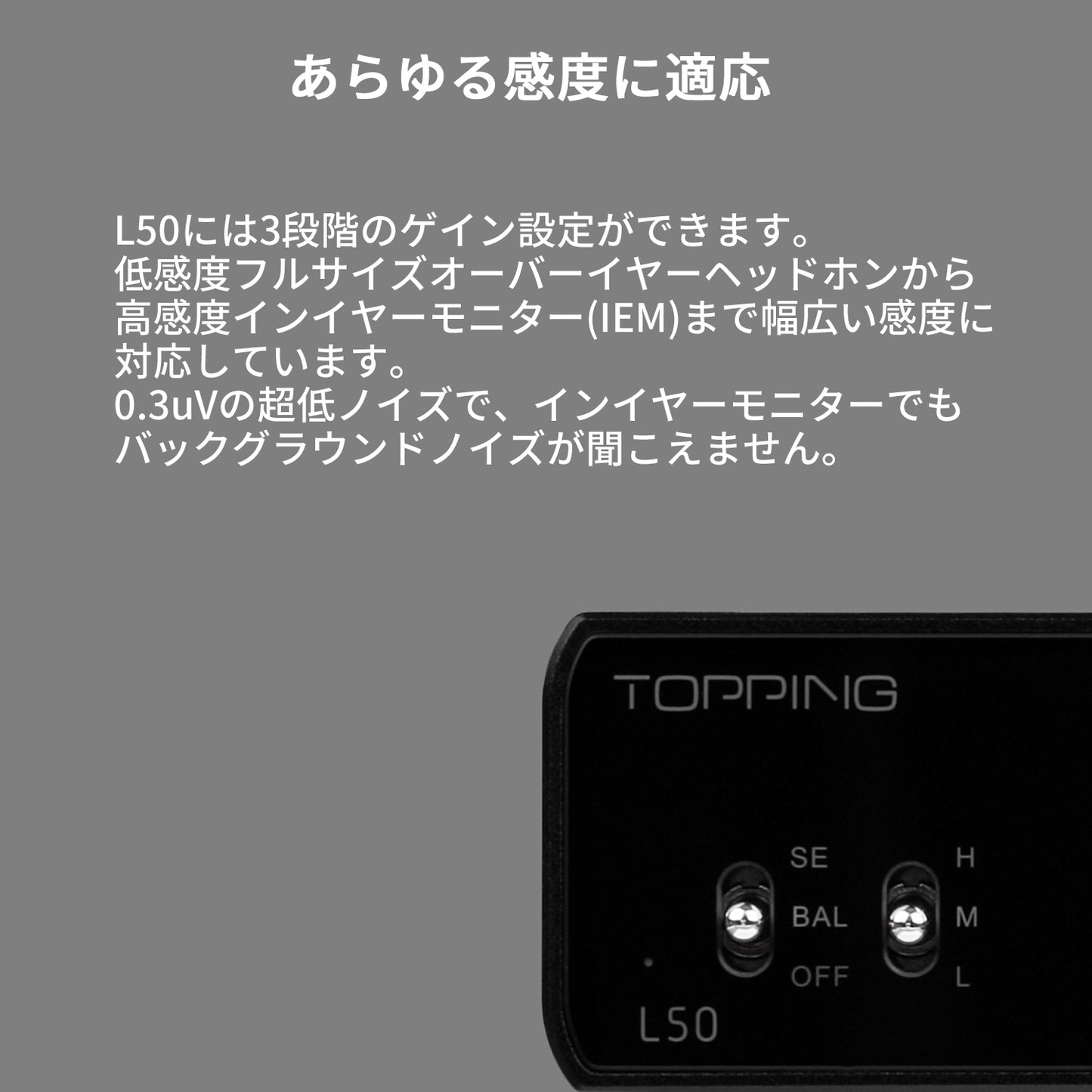 あらゆる感度に適応 L50には3段階のゲイン設定ができます。 低感度フルサイズオーバーイヤーヘッドホンから高感度インイヤーモニター(IEM)まで幅広い感度に対応しています。 0.3uVの超低ノイズで、インイヤーモニターでもバックグラウンドノイズが聞こえません。