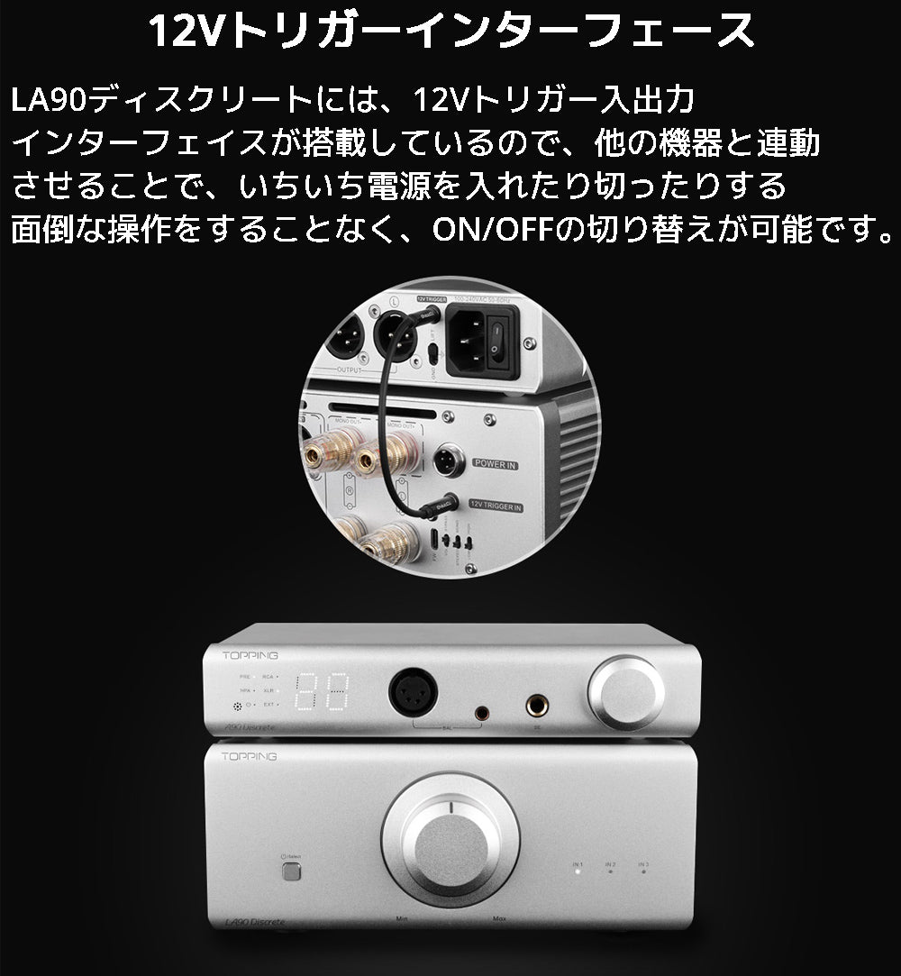 12Vトリガーインターフェース LA90ディスクリートには、12Vトリガー入出力 インターフェイスが搭載しているので、他の機器と連動させることで、いちいち電源を 入れたり切ったりする面倒な操作をすることなく、ON/OFFの切り替えが可能です。
