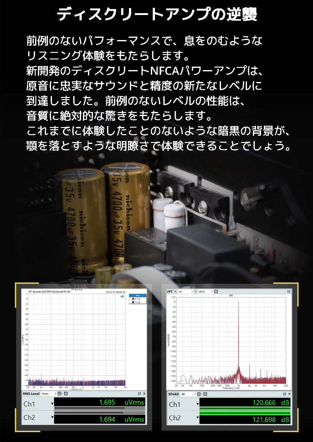 ディスクリートアンプの逆襲 前例のないパフォーマンスで、息をのむようなリスニング体験をもたらします。 新開発のディスクリートNFCAパワーアンプは、原音に忠実なサウンドと精度の新たなレベルに 到達しました。前例のないレベルの性能は、音質に絶対的な驚きをもたらします。 これまでに体験したことのないような暗黒の背景が、顎を落とすような明瞭さで体験できることでしょう。