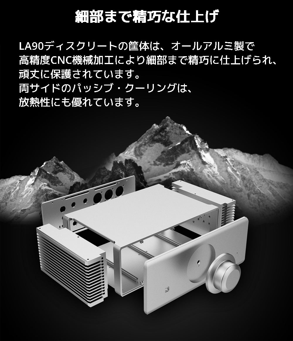 細部まで精巧な仕上げ LA90ディスクリートの筐体は、オールアルミ製で高精度CNC機械加工により細部まで精巧に仕上げられ、頑丈に保護されています。 両サイドのパッシブ・クーリングは、放熱性にも優れています。