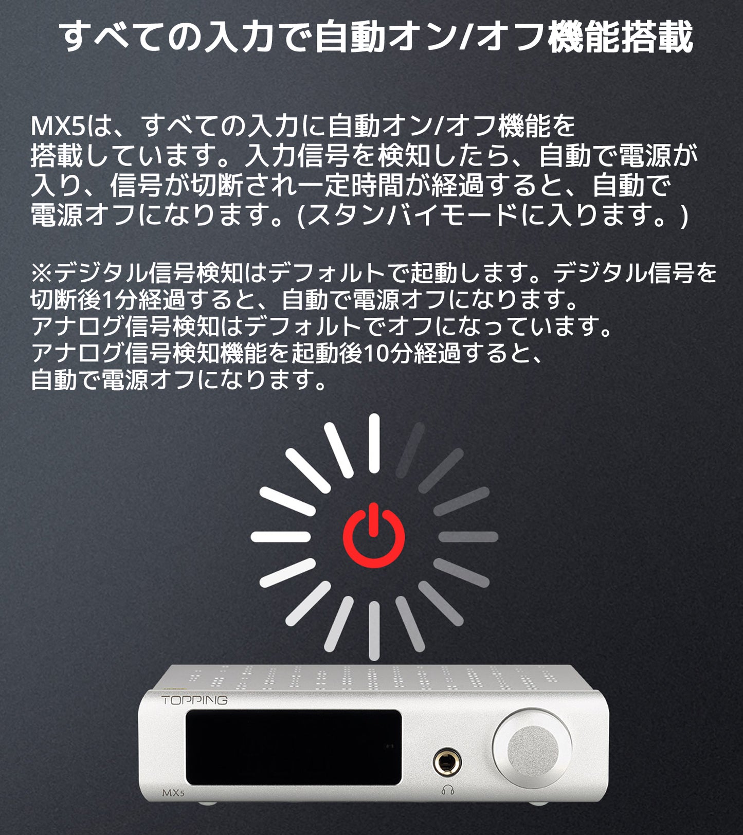 すべての入力で自動オン/オフ機能搭載 MX5は、すべての入力に自動オン/オフ機能を搭載しています。 入力信号を検知したら、自動で電源が入り、信号が切断され一定時間が経過すると、 自動で電源オフになります。(スタンバイモードに入ります。) ※デジタル信号検知はデフォルトで起動します。デジタル信号を 切断後1分経過すると、自動で電源オフになります。 アナログ信号検知はデフォルトでオフになっています。 アナログ信号検知機能を起動後10分経過すると、自動で電源オフになります。