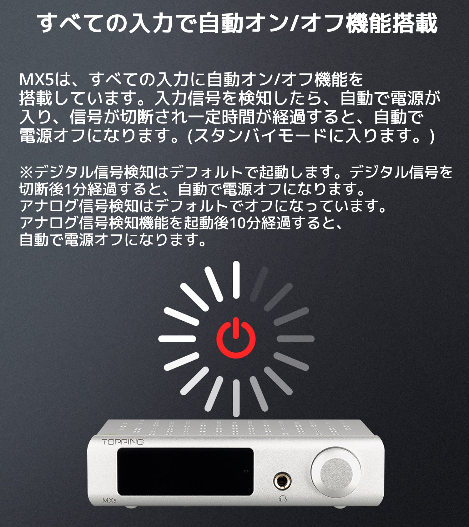 すべての入力で自動オン/オフ機能搭載 MX5は、すべての入力に自動オン/オフ機能を搭載しています。 入力信号を検知したら、自動で電源が入り、信号が切断され一定時間が経過すると、 自動で電源オフになります。(スタンバイモードに入ります。) ※デジタル信号検知はデフォルトで起動します。デジタル信号を 切断後1分経過すると、自動で電源オフになります。 アナログ信号検知はデフォルトでオフになっています。 アナログ信号検知機能を起動後10分経過すると、自動で電源オフになります。