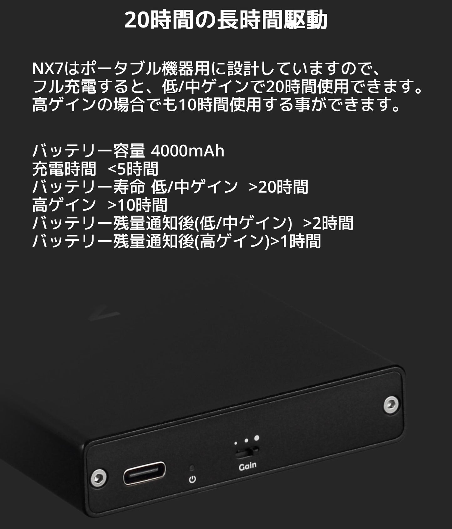 20時間の長時間駆動 NX7はポータブル機器用に設計していますので、フル充電すると、低/中ゲインで20時間使用できます。 高ゲインの場合でも10時間使用する事ができます。 バッテリー容量 4000mAh 充電時間 <5時間 バッテリー寿命 低/中ゲイン >20時間 高ゲイン >10時間 バッテリー残量通知後(低/中ゲイン) >2時間 バッテリー残量通知後(高ゲイン) >1時間