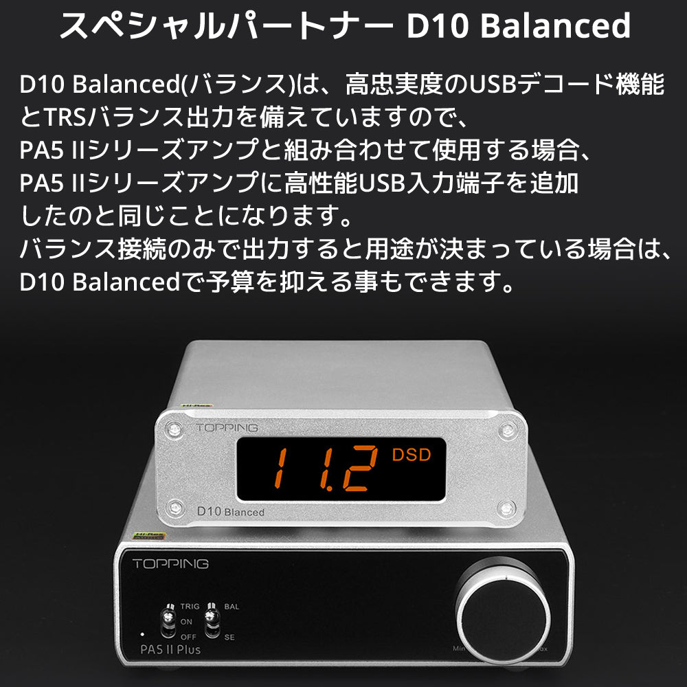 スペシャルパートナー D10 Balanced D10 Balanced(バランス)は、高忠実度のUSBデコード機能とTRSバランス出力を備えていますので、 PA5 IIシリーズアンプと組み合わせて使用する場合、PA5 IIシリーズアンプに高性能USB入力端子を追加 したのと同じことになります。 バランス接続のみで出力すると用途が決まっている場合は、D10 Balancedで予算を抑える事もできます。