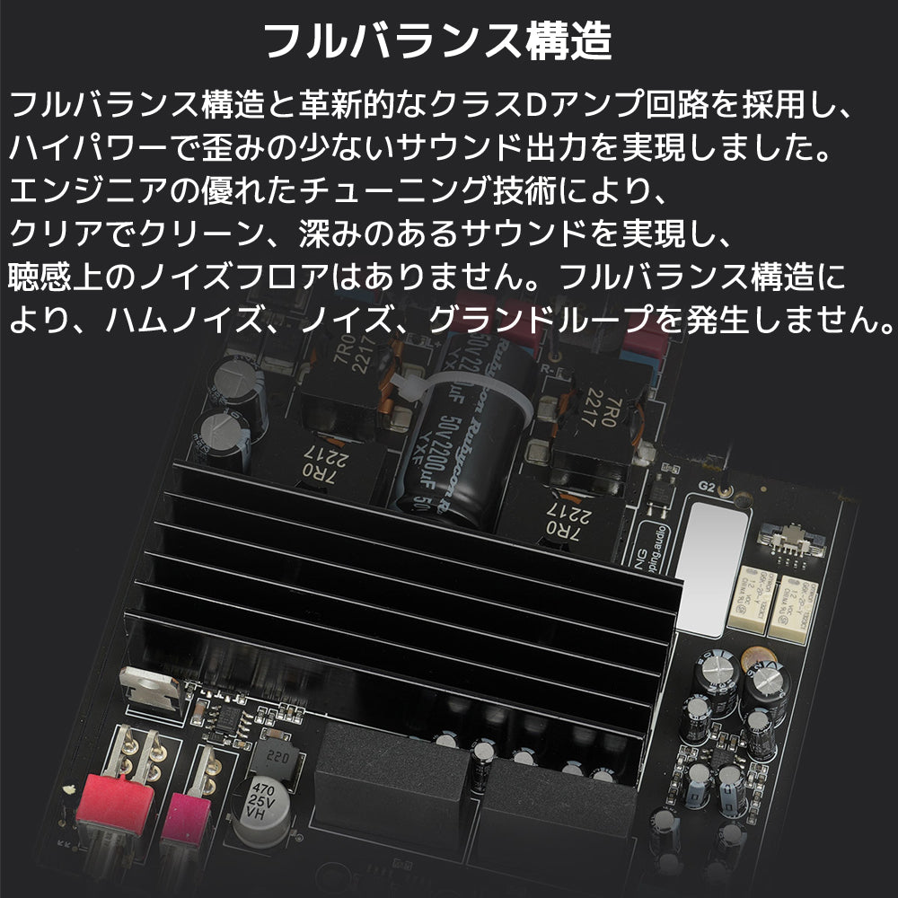 フルバランス構造 フルバランス構造と革新的なクラスDアンプ回路を採用し、ハイパワーで歪みの少ないサウンド出力を実現しました。 エンジニアの優れたチューニング技術により、クリアでクリーン、深みのあるサウンドを実現し、 聴感上のノイズフロアはありません。フルバランス構造により、ハムノイズ、ノイズ、グランドループを発生しません。